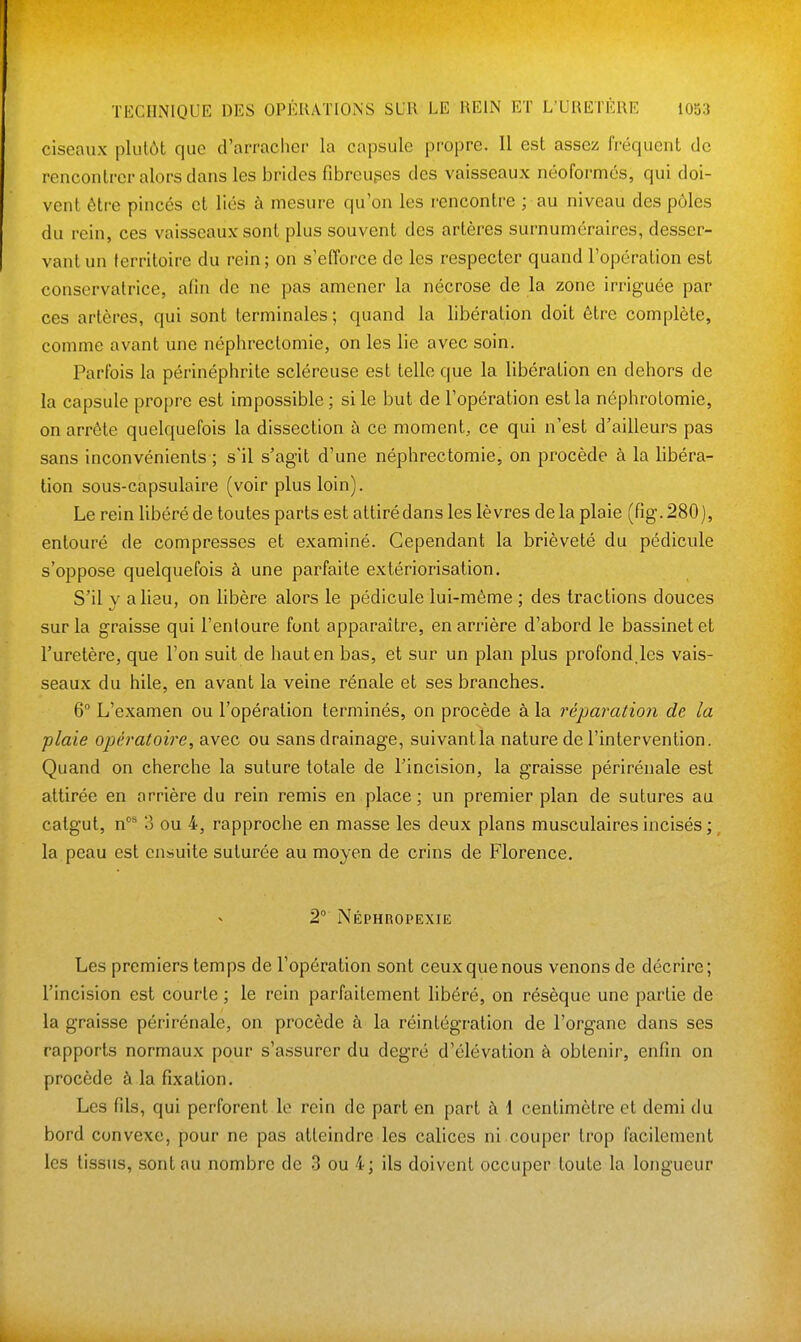 ciseaux plutùt que d'ai'racher la capsule propre. Il est assez fréquent de rencontrer alors dans les brides fibreuges des vaisseaux néoformes, qui doi- vent être pincés et liés à mesure qu'on les rencontre ; au niveau des pôles du rein, ces vaisseaux sont plus souvent des artères surnuméraires, desser- vant un territoire du rein ; on s'efforce de les respecter quand l'opération est conservatrice, afin de ne pas amener la nécrose de la zone irriguée par ces artères, qui sont terminales ; quand la libération doit être complète, comme avant une néphrectomie, on les lie avec soin. Parfois la périnéphrite scléreuse est telle que la libération en dehors de la capsule propre est impossible; si le but de l'opération est la néphrolomie, on arrête quelquefois la dissection à ce moment, ce qui n'est d'ailleurs pas sans inconvénients ; s'il s'agit d'une néphrectomie, on procède à la libéra- tion sous-capsulaire (voir plus loin). Le rein libéré de toutes parts est attiré dans les lèvres de la plaie (fig. 280), entouré de compresses et examiné. Cependant la brièveté du pédicule s'oppose quelquefois à une parfaite extériorisation. S'il y a lieu, on libère alors le pédicule lui-même ; des tractions douces sur la graisse qui l'entoure font apparaître, en arrière d'abord le bassinet et l'uretère, que l'on suit de haut en bas, et sur un plan plus profond.les vais- seaux du hile, en avant la veine rénale et ses branches. 6° L'examen ou l'opération terminés, on procède à la réparation de la plaie opératoire, avec ou sans drainage, suivant la nature de l'intervention. Quand on cherche la suture totale de l'incision, la graisse périrénale est attirée en arrière du rein remis en place ; un premier plan de sutures au catgut, n** 3 ou 4, rapproche en masse les deux plans musculaires incisés ;, la peau est ensuite suturée au moyen de crins de Florence, 2° Néphropexie Les premiers temps de l'opération sont ceux que nous venons de décrire; l'incision est courte ; le rein parfaitement libéré, on résèque une partie de la graisse périrénale, on procède à la réintégration de l'organe dans ses rapports normaux pour s'assurer du degré d'élévation à obtenir, enfin on procède à la fixation. Les fils, qui perforent le rein de part en part à 1 centimètre et demi du bord convexe, pour ne pas atteindre les calices ni.couper trop facilement les tissus, sont au nombre de 3 ou 4; ils doivent occuper toute la longueur