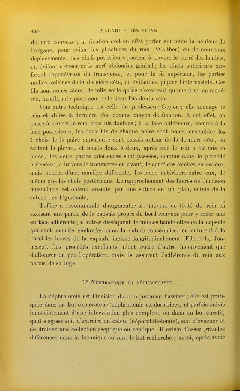 du bord convexe ; la fixation doit en effet porter sur toute la hauteur de Toro-ane, pour éviter les plicatures du rein (Walther) ou de nouveaux déplacements. Les chefs postérieurs passent à travers le carré des lombes, en évitant d'enserrer le nerf abdomino-génital ; les chefs antérieurs per- forent l'aponévrose du transverse, et pour le fil supérieur, les parties molles voisines de la dernière côte, en évitant de piquer l'intercostale. Ces fils sont noués alors, de telle sorte qu'ils n'exercent qu'une traction modé- rée, insuffisante pour couper le tissu friable du rein. Une autre technique est celle du professeur Guyon ; elle ménage le rein et utilise la dernière côte comme moyen de fixation. A cet effet, on passe à travers le rein trois fils doubles ; à la face antérieure, comme à la face postérieure, les deux fils de chaque paire sont noués ensemble; les 4 chefs de la paire supérieure sont passés autour de la dernière côte, en évitant la plèvre, et noués deux à deux, après que le rein a été mis en place; les deux paires inférieures sont passées, comme dans le procédé précédent, à travers le transverse en avant, le carré des lombes en arrière, mais nouées d'une manière différente, les chefs antérieurs entre eux, de même que les chefs postérieurs. Le rapprochement des lèvres de l'incision musculaire est obtenu ensuite par une suture en un plan, suivie de la suture des téguments. Tuffier a recommandé d'augmenter les moyens de fixité du rein en excisant une partie de la capsule propre du bord convexe pour y créer une surface adhérente; d'autres dissèquent de minces bandelettes de la capsule qui sont ensuite enclavées dans la suture musculaire, ou suturent à la paroi les lèvres de la capsule incisée longitudinalement (Edebohls, Jon- nesco). Ces procédés excellents n'ont guère d'autre inconvénient que d'allonger un peu l'opération, mais ils assurent l'adhérence du rein aux parois de sa loge. 3° Néphrotomie et néphrostomie La néphrotomie est l'incision du rein jusqu'au bassinet ; elle est prati- quée dans un but explorateur (néphrotomie exploratrice), et parfois suivie immédiatement d'une intervention plus complète, ou dans un but curatif, qu'il s'agisse soit d'extraire un calcul (néphrolithotomie), soit d'évacuer et de drainer une collection aseptique ou septique. Il existe d'assez grandes différences dans la technique suivant le but recherché ; aussi, après avoir