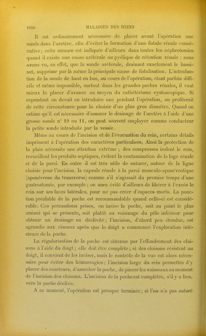 Il est ordinairement nécessaire de placer avant l'opération une sonde dans l'uretère, afin d'éviter la formation d'une fistule rénale consé- cutive; cette mesure est indiquée d'ailleurs dans toutes les néphrotomies quand il existe une cause urétérale ou pyélique de rétention rénale : nous avons vu, en effet, que la sonde urétérale, drainant exactement le bassi- net, supprime parla même la principale cause de fistulisation. L'introduc- tion de la sonde de haut en bas, au cours de l'opération, étant parfois diffi- cile et même impossible, surtout dans les grandes poches rénales, il vaut mieux la placer d'avance au moyen du cathétérisme cystoscopique. Si cependant on devait en introduire une pendant l'opération, on profiterait de cette circonstance pour la choisir d'un plus gros diamètre. Quand on estime qu'il est nécessaire d'assurer le drainage de l'uretère à l'aide d'une grosse sonde n° 10 ou 11, on peut souvent employer comme conducteur la petite sonde introduite par la vessie. Même au cours de l'incision et de l'évacuation du rein, certains détails impriment à l'opération des caractères particuliers. Ainsi la protection de la plaie nécessite une attention extrême ; des compresses isolent le rein, recueillent les produits septiques, évitent la contamination de la loge rénale et de la paroi. En outre il est très utile de suturer, autour de la ligne choisie pour l'incision, la capsule rénale à la paroi musculo-aponévrotique (aponévrose du transverse) comme s'il s'agissait du premier temps d'une gastrostomie, par exemple ; on aura évité d'ailleurs de libérer à l'excès le rein sur ses faces latérales, pour ne pas créer d'espaces morts. La ponc- tion préalable de la poche est recommandable quand celle-ci est considé- rable. Ces précautions prises, on incise la poche, soit au point le plus aminci qui se présente, soit plutôt au voisinage du pôle inférieur pour obtenir un drainage en déclivité ; l'incision, d'abord peu étendue, est agrandie aux ciseaux après que le doigt a commencé l'exploration inté- rieure de la poche. La régularisation de la poche est obtenue par l'effondrement des cloi- sons à l'aide du doigt ; elle doit être complète ; si des cloisons résistent au doigt, il convient de les inciser, mais le contrôle de la vue est alors néces- saire pour éviter des hémorragies ; l'incision large du rein permettra d'y placer des écarteurs, d'assécher la poche, de pincer les vaisseaux au moment de l'incision dos cloisons. L'incision delà poche est complétée, s'il y a lieu, vers la partie déclive. A ce moment, l'opération est presque terminée; si l'on n'a pas suturé