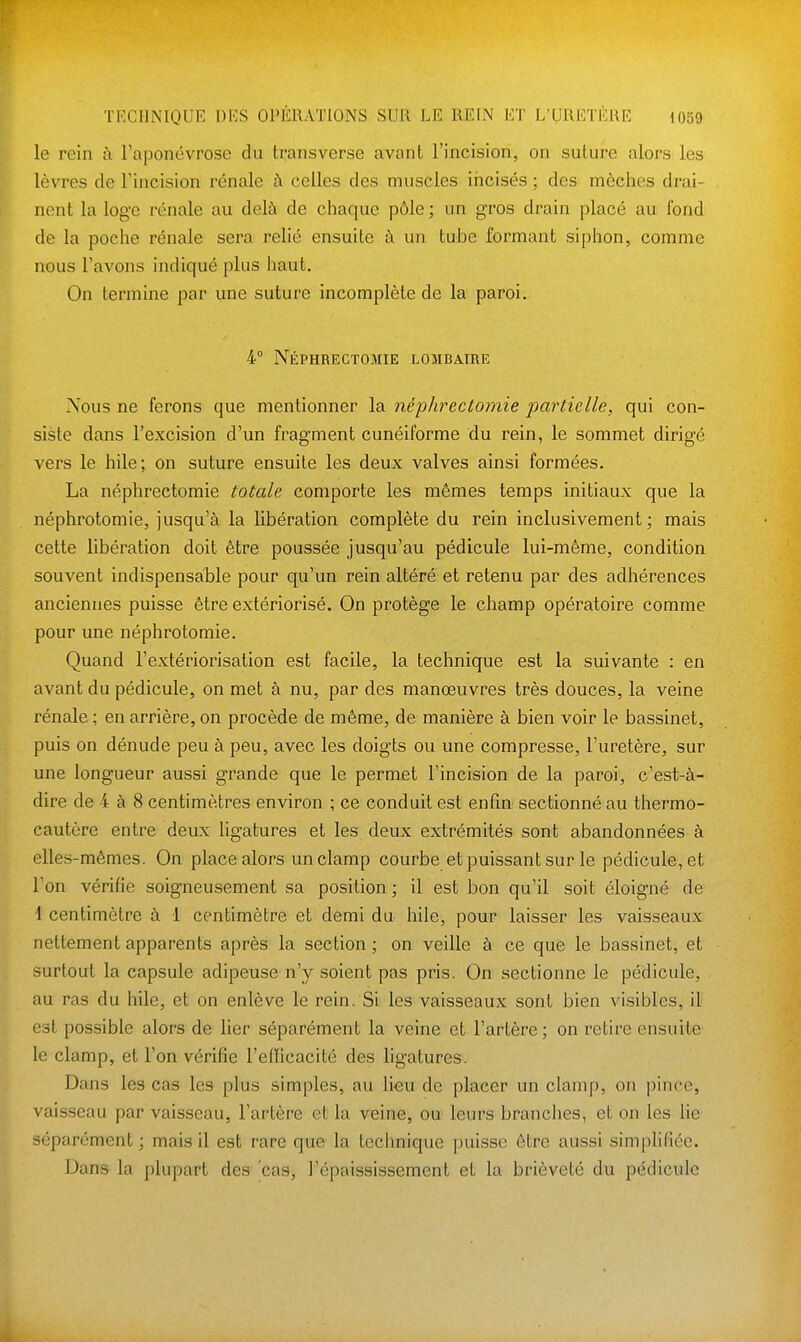 le rein à l'aponévrose du transverse avant l'incision, on suture alors les lèvres de Fincision rénale à celles des muscles iiicisés ; des mèches drai- nent la loge rénale au delà de chaque pôle ; un gros drain placé au fond de la poche rénale sera relié ensuite à un tube formant siphon, comme nous l'avons indiqué plus haut. On termine par une suture incomplète de la paroi, 4° Néphrectomie lombaire Nous ne ferons que mentionner la néphrectomie partielle, qui con- siste dans l'excision d'un fragment cunéiforme du rein, le sommet dirigé vers le hile; on suture ensuite les deux valves ainsi formées, La néphrectomie totale comporte les mêmes temps initiaux que la néphrotomie, jusqu'à la libération complète du rein inclusivement; mais cette libération doit être poussée jusqu'au pédicule lui-même, condition souvent indispensable pour qu'un rein altéré et retenu par des adhérences anciennes puisse être extériorisé. On protège le champ opératoire comme pour une néphrotomie. Quand l'extériorisation est facile, la technique est la suivante : en avant du pédicule, on met à nu, par des manœuvres très douces, la veine rénale; en arrière, on procède de même, de manière à bien voir le bassinet, puis on dénude peu à peu, avec les doigts ou une compresse, l'uretère, sur une longueur aussi grande que le permet l'incision de la paroi, c'est-à- dire de 4 à 8 centimètres environ ; ce conduit est enfin sectionné au thermo- cautère entre deux ligatures et les deux extrémités sont abandonnées à elles-mêmes. On place alors unclamp courbe et puissant sur le pédicule, et l'on vérifie soigneusement sa position ; il est bon qu'il soit éloigné de 1 centimètre à 1 centimètre et demi du hile, pour laisser les vaisseaux nettement apparents après la section ; on veille à ce que le bassinet, et surtout la capsule adipeuse n'y soient pas pris. On sectionne le pédicule, au ras du hile, et on enlève le rein. Si les vaisseaux sont bien visibles, il est possible alors de lier séparément la veine et l'artère ; on retire ensuite le clamp, et l'on vérifie l'eflicacité des ligatures. Dans les cas les plus simples, au lieu de placer un clamp, on pince, vaisseau par vaisseau, l'artère et la veine, ou^ leurs branches, et on les lie séparément; mais il est rare que la technique puisse être aussi simplifiée. Dans la plupart des cas, l'épaississement et la brièveté du pédicule