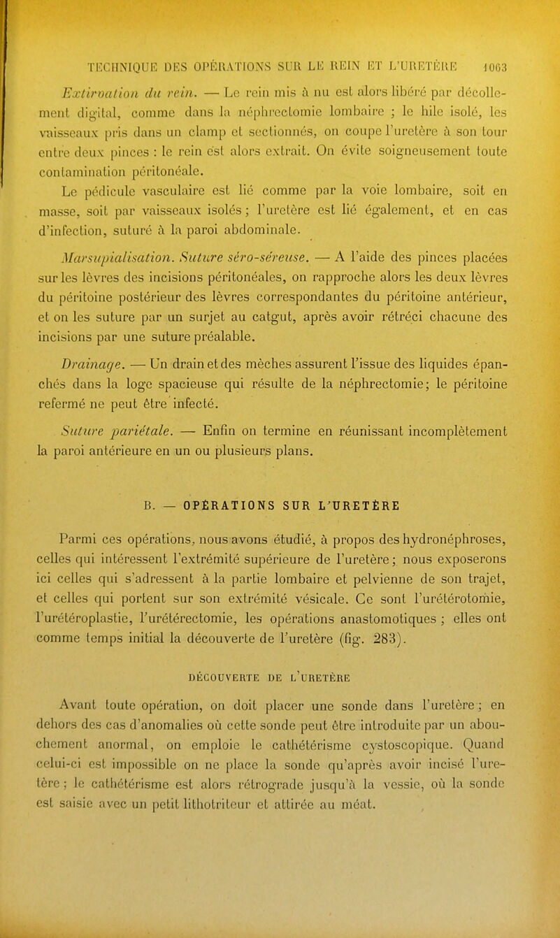 Extirnatioli du rein. — Le rein mis à nu est alors libéré par décolle- ment dig-ital, comme dans la néphrcctomie lombaire ; le hile isolé, les vaisseaux pris dans un clamp et sectionnés, on coupe l'uretère à son tour entre deux pinces : le rein est alors extrait. On évite soigneusement toute contamination péritonéale. Le pédicule vasculaire est lié comme par la voie lombaire, soit en masse, soit par vaisseaux isolés ; l'uretère est lié également, et en cas d'infection, suturé à la paroi abdominale. Marsupialisation. Suture séro-séreuse. — A l'aide des pinces placées sur les lèvres des incisions péritonéales, on rapproche alors les deux lèvres du péritoine postérieur des lèvres correspondantes du péritoine antérieur, et on les suture par un surjet au catgut, après avoir rétréci chacune des incisions par une suture préalable. Drainage. — Un drain et des mèches assurent l'issue des liquides épan- chés dans la loge spacieuse qui résulte de la néphrectomie; le péritoine refermé ne peut être infecté. Suture pariétale. — Enfin on termine en réunissant incomplètement la paroi antérieure en un ou plusieurs plans. B. — OPÉRATIONS SUR L^URETÈRE Parmi ces opérations, nous avons étudié, à propos des hydronéphroses, celles qui intéressent l'extrémité supérieure de l'uretère ; nous exposerons ici celles qui s'adressent à la partie lombaire et pelvienne de son trajet, et celles qui portent sur son extrémité vésicale. Ce sont l'urétérotomie, l'urétéroplastie, Turétérectomie, les opérations anastomotiques ; elles ont comme temps initial la découverte de l'uretère (fig. 283). DÉCOUVERTE DE l'uRETÈRE Avant toute opération, on doit placer une sonde dans l'uretère ; en dehors des cas d'anomalies où cette sonde peut être introduite par un abou- chement anormal, on emploie le cathétérisme cystoscopique. Quand celui-ci est impossible on ne place la sonde qu'après avoir incisé l'ure- tère ; le cathétérisme est alors rétrograde jusqu'à la vessie, où la sonde est saisie avec un petit lithotriteur et attirée au méat.