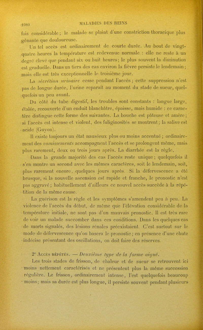 fois considérable ; le malade se plaint d'une conslriction thoracique plus gênante que douloureuse. Un tel accès est ordinairement de courte durée. Au bout de vingt- quatre heures la température est redevenue normale : elle ne reste à un degré élevé que pendant six ou huit heures; le plus souvent la diminution est graduelle. Dans un tiers des cas environ la fièvre persiste le lendemain ; mais elle est très exceptionnelle le troisième jour. La sécrétion urinairc cesse pendant l'accès ; cette suppression n'est pas de longue durée, l'urine reparaît au moment du stade de sueur, quel- quefois un peu avant. Du côté du tube digestif, les troubles sont constants : langue large, étalée, recouverte d'un enduit blanchâtre, épaisse, mais humide : ce carac- tère distingue cette forme des suivantes. La bouche est pâteuse et amère; si l'accès est intense et violent, des fuliginosités se montrent; la salive est acide (Guyon). 11 existe toujours un état nauséeux plus ou moins accentué ; ordinaire- ment des vomissements accompagnent l'accès et se prolongent môme, mais plus rarement, deux ou trois jours après. La diarrhée est la règle. Dans la grande majorité des cas l'accès reste unique ; quelquefois il s'en montre un second aA'^ec les mêmes caractères, soit le lendemain, soit, plus rarement encore, quelques jours après. Si la défervescence a été brusque, si la nouvelle ascension est rapide et franche^ le pronostic n'est pas aggravé ; habituellement d'ailleurs ce nouvel accès succède à la répé- tition de la même cause. La guérison est la règle et les symptômes s'amendent peu à peu. La violence de l'accès du début, de même que l'élévation considérable de la température initiale, ne sont pas d'un mauvais pronostic. Il est très rare de voir un malade succomber dans ces conditions. Dans les quelques cas de morts signalés, des lésions rénales préexistaient. C'est surtout sur le mode de défervescence qu'on basera le pronostic; en présence d'une chute indécise présentant des oscillations, on doit faire des réserves. 2° AccKs RÉPÉTÉS. — Deuxième type de la forme aiguë. Les trois stades de frisson, de chaleur et de sueur se retrouvent ici moins nettement caractérisés et ne présentent plus la même succession régulière. Le frisson, ordinairement intense, l'est quelquefois beaucoup - moins; mais sa durée est plus longue, il persiste souvent pendant plusieurs