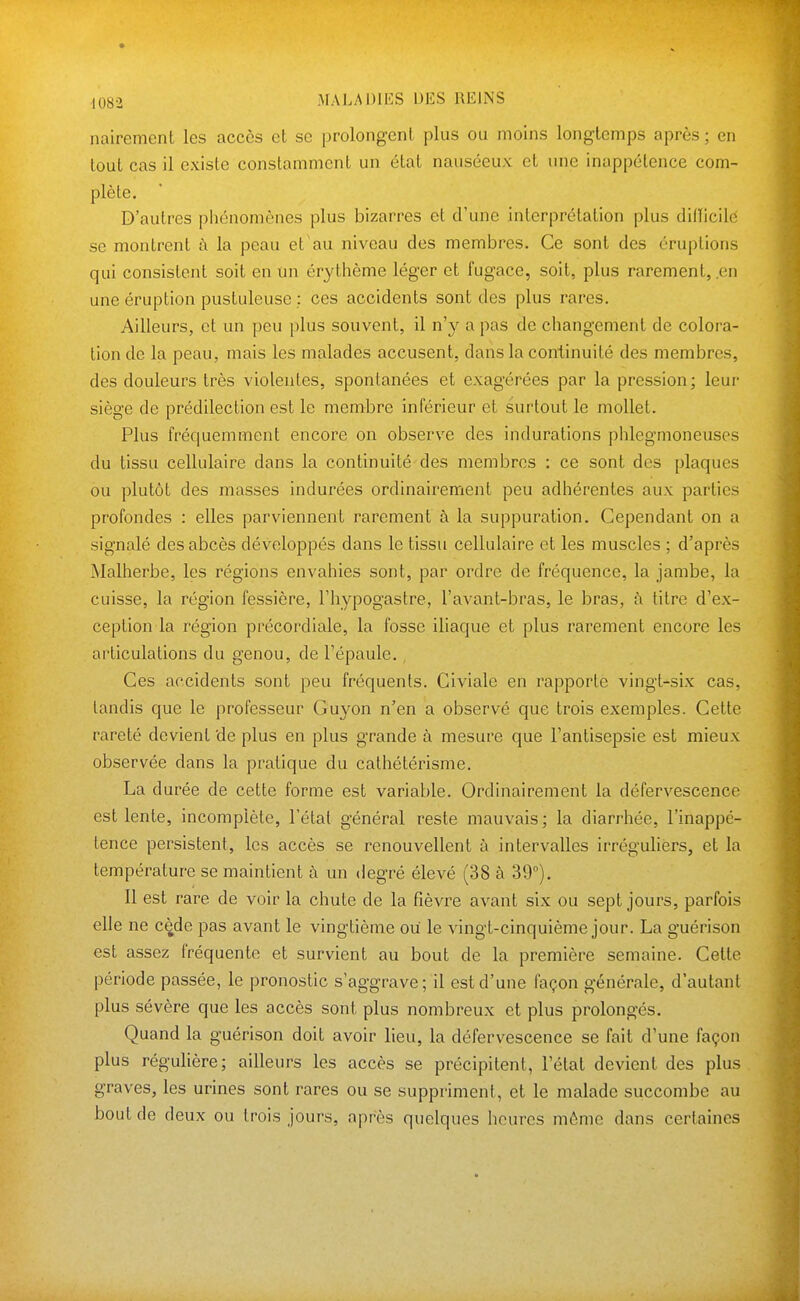 nairement les accès et se prolongent plus ou moins longtemps après ; en tout cas il existe constamment un état nauséeux et une inappétence com- plète. D'autres phénomènes plus bizarres et d'une interprétation plus difïicilc se montrent à la peau et au niveau des membres. Ce sont des éruptions qui consistent soit en un érythème léger et fugace, soit, plus rarement, en une éruption pustuleuse ; ces accidents sont des plus rares. Ailleurs, et un peu plus souvent, il n'y a pas de changement de coloi'a- tion de la peau, mais les malades accusent, dans la continuité des membres, des douleurs très violentes, spontanées et exagérées par la pression; leur siège de prédilection est le membre inférieur et surtout le mollet. Plus fréquemment encore on observe des indurations phlegmoneusos du tissu cellulaire dans la continuité des membres : ce sont des plaques ou plutôt des masses indurées ordinairement peu adhérentes aux parties profondes : elles parviennent rarement à la suppuration. Cependant on a signalé des abcès développés dans le tissu cellulaire et les muscles ; d'après Malherbe, les régions envahies sont, par ordre de fréquence, la jambe, la cuisse, la région fessière, l'hypogastre, l'avant-bras, le bras, à titre d'ex- ception la région précordiale, la fosse iliaque et plus rarement encore les ai'ticulations du genou, de l'épaule. , Ces accidents sont peu fréquents. Giviale en rapporte vingt-six cas, tandis que le professeur Guyon n'en a observé que trois exemples. Cette rareté devient de plus en plus grande à mesure que l'antisepsie est mieux observée dans la pratique du cathétérisme. La durée de cette forme est variable. Ordinairement la défervescence est lente, incomplète, l'état général reste mauvais; la diarrhée, l'inappé- tence persistent, les accès se renouvellent à intervalles irrégulièrs, et la température se maintient à un degré élevé (38 à 39). Il est rare de voir la chute de la fièvre avant six ou sept jours, parfois elle ne cède pas avant le vingtième ou le vingt-cinquième jour. La guérison est assez fréquente et survient au bout de la première semaine. Cette période passée, le pronostic s'aggrave; il est d'une façon générale, d'autant plus sévère que les accès sont plus nombreux et plus prolongés. Quand la guérison doit avoir lieu, la défervescence se fait d'une façon plus régulière; ailleurs les accès se précipitent, l'état devient des plus graves, les urines sont rares ou se suppriment, et le malade succombe au bout fie deux ou trois jours, après quelques heures môme dans certaines