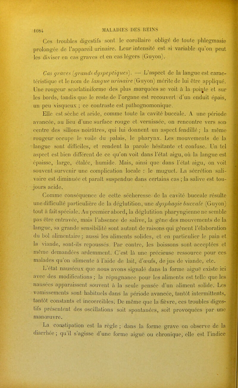 Ces troubles digestifs sont le corollaire obligé de toute phlegmasie prolongée de l'appareil urinaire. Leur intensité est si variable qu'on peut les diviser en cas graves et en cas légers (Guyon). Cas graves.[grandsdyspeptiques). — L'aspect de la langue est carac- téristique et le nom de langue urinaire {Ginyon) mérite de lui être appliqué. Une rougeur scarlatiniforme des plus marquées se voit à la pointe et sur les bords, tandis que le reste de l'organe est recouvert d'un enduit épais, un peu visqueux ; ce contraste est pathognomonique. Elle est sèche et aride, comme toute la cavité buccale. A une période avancée, au lieu d'une surface rouge et. vernissée, on rencontre vers son centre des sillons noirâtres, qui lui donnent un aspect fendillé ; la même rougeur occupe le voile du palais, le pharynx. Les mouvements de la langue sont difficiles, et rendent la parole hésitante et confuse. Un tel aspect est bien différent de ce qu'on voit dans l'état aigu, où la langue est épaisse, large, étalée, humide. Mais, ainsi que dans l'état aigu, on voit souvent survenir une complication locale : le muguet. La sécrétion sali- vaire est diminuée et paraît suspendue dans certains cas ; la salive est tou- jours acide. Gomme conséquence de cette sécheresse-de la cavité buccale résulte une difficulté particuHère de la déglutition, une dysphagie buccale (Gu^'on tout à faitspéciale. Au premier abord, la déglutition pharyngienne ne semble pas être entravée, mais l'absence de saUve, la gêne des mouvements de la langue, sa grande sensibilité sont autant de raisons qui gênent l'élaboration du bol alimentaire ; aussi les aliments solides, et en particulier le pain et la viande, sont-ils repoussés. Par contre, les boissons sont acceptées et même demandées ardemment. C'est là une précieuse ressource pour ce.'^ malades qu'on ahmente à l'aide de lait, d'œufs, de jus de viande, etc. L'état nauséeux que nous avons signalé dans la forme aiguë existe ici avec des modifications ; la répugnance pour les aliments est telle que les nausées apparaissent souvent à la seule pensée d'un aliment solide. Les vomissements sont habituels dans la période avancée, tantôt intermittents, tantôt constants et incoercibles. De môme que la fièvre, ces troubles diges- tifs présentent des oscillations soit spontanées, soit provoquées par une manœuvre. La constipation est la règle ; dans la forme grave on observe de la diarrhée ; qu'il s'agisse d'une forme aiguë ou chronique, elle est l'indice