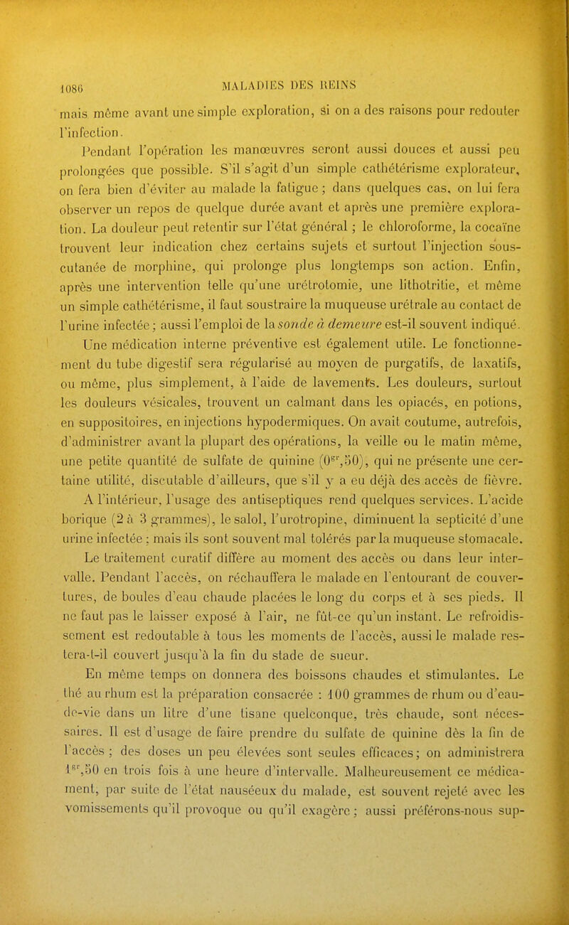 mais môme avant une simple exploration, âi on a des raisons pour redouter rinfection. Pendant l'opération les manœuvres seront aussi douces et aussi peu prolongées que possible. S'il s'agit d'un simple cathétérisme explorateur, on fera bien d'éviter au malade la fatigue ; dans quelques cas, on lui fera observer un repos de quelque durée avant et après une première explora- tion. La douleur peut retentir sur l'état général ; le chloroforme, la cocaïne trouvent leur indication chez certains sujets et surtout l'injection sous- cutanée de morphine, qui prolonge plus longtemps son action. Enfin, après une intervention telle qu'une urétrotomie, une lithotritie, et même un simple cathétérisme, il faut soustraire la muqueuse urétrale au contact de l'urine infectée ; aussi l'emploi de la sonde à demeure est-il souvent indiqué. Une médication interne préventive est également utile. Le fonctionne- ment du tube digestif sera régularisé au moyen de purgatifs, de laxatifs, ou même, plus simplement, à l'aide de lavements. Les douleurs, surtout les douleurs vésicales, trouvent un calmant dans les opiacés, en potions, en suppositoires, en injections hypodermiques. On avait coutume, autrefois, d'administrer avant la plupart des opérations, la veille ou le matin même, une petite quantité de sulfate de quinine (0'^'',50), qui ne présente une cer- taine utilité, discutable d'ailleurs, que s'il y a eu déjà des accès de fièvre. A l'intérieur, l'usage des antiseptiques rend quelques services. L'acide borique (2 à 3 grammes), lesalol, l'urotropine, diminuent la septicité d'une urine infectée : mais ils sont souvent mal tolérés parla muqueuse stomacale. Le traitement curatif diffère au moment des accès ou dans leur inter- valle. Pendant l'accès, on réchauffera le malade en l'entourant de couver- tures, de boules d'eau chaude placées le long du corps et à ses pieds. 11 ne faut pas le laisser exposé à l'air, ne fût-ce qu'un instant. Le refroidis- sement est redoutable à tous les moments de l'accès, aussi le malade res- tera-l-il couvert jusqu'à la fin du stade de sueur. En môme temps on donnera des boissons chaudes et stimulantes. Le thé au rhum est la préparation consacrée : 100 grammes de rhum ou d'eau- de-vie dans un litre d'une tisane quelconque, très chaude, sont néces- saires. Il est d'usage de faire prendre du sulfate de quinine dès la fin de l'accès; des doses un peu élevées sont seules efficaces; on administrera 'l'*'',50 en trois fois à une heure d'intervalle. Malheureusement ce médica- ment, par suite de l'état nauséeux du malade, est souvent rejeté avec les vomissements qu'il provoque ou qu'il exagère; aussi préférons-nous sup-