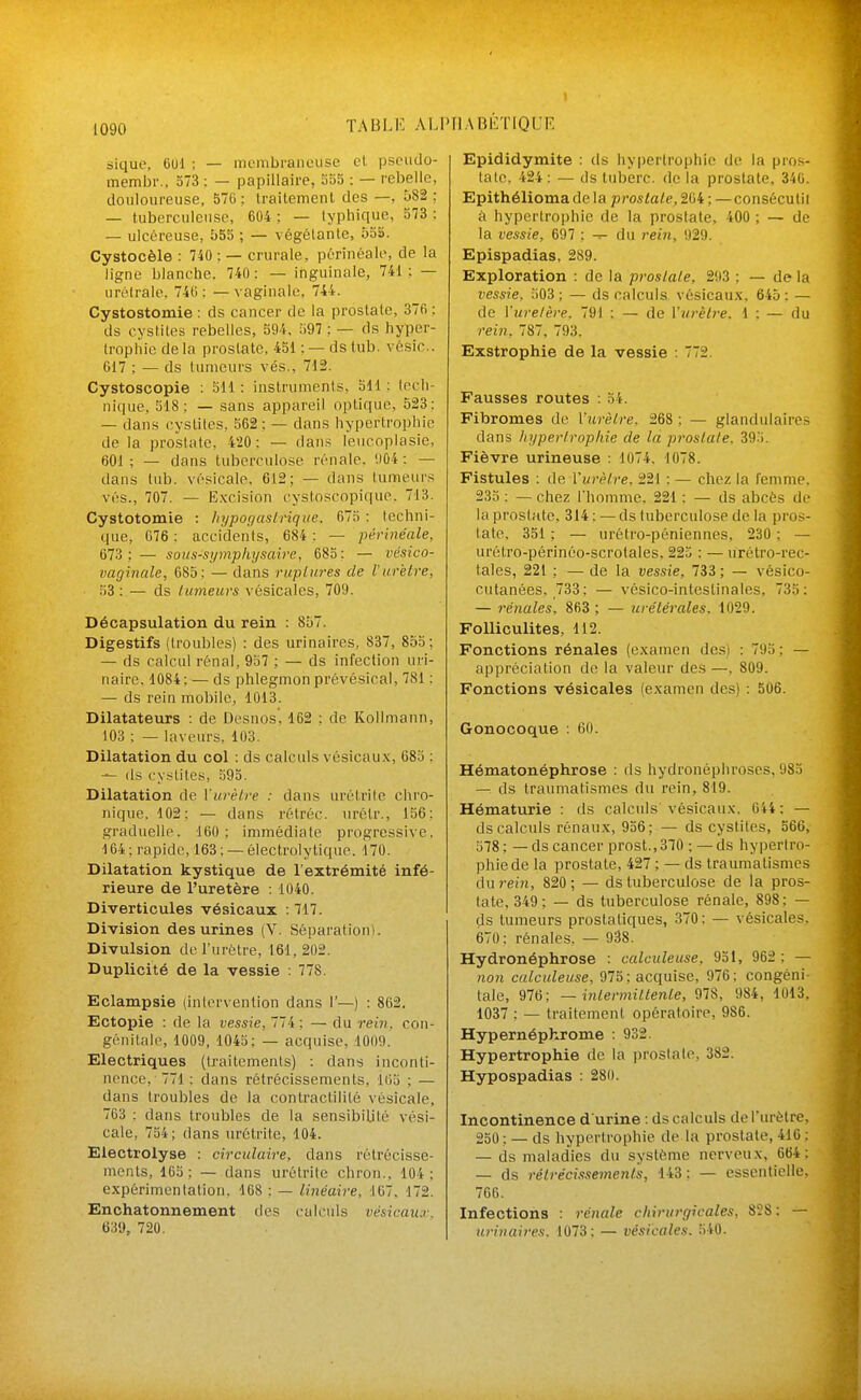 I TABLIC ALPIIABliTlQL'E 1090 sique, 6U1 ; — membraneuse et pseiido- membr.. 373 : — papillaire, So5 : — rebelle, douloureuse, 576 ; Iraitemenl des —, 582 ; — tuberculeuse, 604 : — lypliique, 573 : — ulcéreuse, b55 ; — végélanle, 55S. Cystocèle : 740 : — crurale, pôrinéale, de la ligne blanche. 740: — inguinale, 741; — urélrale. 740: —vaginale, 744. Cystostomie : ds cancer de la prostate, 376 : ds cystites rebelles, 594, 397 ; — ds hyper- trophie de la prostate, 451 : — ds tiib. vésic. 617 ; — ds tumeurs vés., 712. Cystoscopie : 511 : instrumenis, oU : loch- nique, 518; — sans appareil optique, 523: — dans cystites, 562 ; — dans hypertrophie de la prostate, 420; — dan.^; leucoplasie, 601; — dans tuberculose rénale. '.)04 ; — dans tub. vésicalo, 612; — dans tumeurs vés., 707. — E.vcision cystoscopique. 713. Cystotomie : Iiypof/aslrique. 673 : techni- que, 076: accidents, 684; — périnéale, 673; — soits-symphysaire, 685; — vésico- vaginale, 685; — dans ruplnres de Vurètre, 53; — ds tumeurs vôsicales, 709. Décapsulation du rein : 857. Digestifs (troubles) : des urinaircs, 837, 853; — ds calcul rénal, 957 ; — ds infection uri- naire, 1084 ; — ds phlegmon prévésical, 781 ; — ds rein mobile, 1013. Dilatateurs : de Desnos, 162 : de Kollmann, 103 ; — laveurs, 103. Dilatation du col : ds calculs vésicaux, 683 : (Is cy.stites, 395. Dilatation de Vurètre : dans nrétrile chro- nique. 102; — dans rétréc. urétr., 156; graduelle. 160; immédiate progressive, 164 ; rapide, 163 ; — ôlectrolytique. 170. Dilatation kystique de l'extrémité infé- rieure de l'uretère : 1040. Diverticules vésicaux : 717. Division des urines (V. Séparation). Divulsion de l'urètre, 161,202. Duplicité de la vessie : 778. Eclampsie (intervention dans 1'—) : 862. Ectopie : de la vessie, lli ; — du rein, con- génitale, 1009, 1043; — acquise, 1009. Electriques (traitements) : dans inconti- nence, 771 ; dans rétrécissements, 103 ; — dans troubles de la contractilité vésicale, 763 ; dans troubles de la sensibilité vési- cale, 734; dans urétritc, 104. Electrolyse ; circulaire, dans rétrécisse- ments, 165 ; — dans urétritc chron.. 104 ; expérimentation. 168 ; — linéaire, 167, 172. Enchatonnement des calculs vésicau:i\ 639, 720. Epididymite : ds hypertrophie de la pros- tate. 424 : — ds tiibcrc. de la prostate, 340. Epithéliomade la prostate, 204 ; —consécutil à hypertrophie de la prostate, 400 ; — de la vessie, 697 ; ^ du rein, 929. Epispadias, 289. Exploration ; de la prostate, 203 ; — de la vessie, 503; — ds calculs vésicau.x, 645; — de l'uretère. 791 ; — de Vwèlre. 1 ; — du rein, 787, 793. Exstrophie de la vessie : 772. Fausses routes : 54. Fibromes de Vurètre. 268 ; — glandulaire.^ dans liypertrophie de la prostate. 39.'). Fièvre urineuse : 1074. 1078. Fistules ; de Vurètre. 221 ; — chez la femme. 233 ; — chez rhommc. 221 ; — ds abcès de la prostate, 314 ; — ds tuberculose de la pros- tate, 351 ; — urétro-péniennes, 230 ; — urôtro-périnéo-scrotales, 223 ; — iirétro-rec- tales, 221 ; — de la vessie, 733 ; — vésico- cutanées, 733; — vésico-inteslinales, 733; — rénales. 863 ; — urétérales, 1029, FoUiculites, 112. Fonctions rénales (examen des) ; 793 ; — appréciation de la valeur des —, 809. Fonctions vésicales (examen des) : 506. Gonocoque : 60. Hématonéphrose : ds hydronéphroses, 983 — ds traumatismes du rein, 819. Hématurie : ds calculs vésicaux. 644 ; — ds calculs rénaux, 936; — ds cystites, 566, 578; — ds cancer prost.,310 ; — ds hypertro- phie de la prostate, 427 ; — ds traumatismes du mn, 820; — ds tuberculose de la pros- tate, 349; — ds tuberculose rénale, 898; — ds tumeurs prostatiques, 370; — vésicales. 670: rénales, — 938. Hydronéphrose : calculeuse, 931, 962 ; — non calculeuse, 975; acquise, 976; congèni taie, 976; — inlermiltenle, 978, 984, 1013. 1037 ; — traitement opératoire, 986. Hypernépkrome : 932. Hypertrophie de la prostate, 382. Hypospadias : 280. Incontinence d urine : ds calculs deTurèlre, 250 ; — ds hypertrophie de la prostate, 416 : — ds maladies du système nerveux, 664; — ds rétrécissements, 143; — essentielle, 766. Infections : rénale cliirurgicales, 828; — urinaires. 1073; — vésicales. 540.