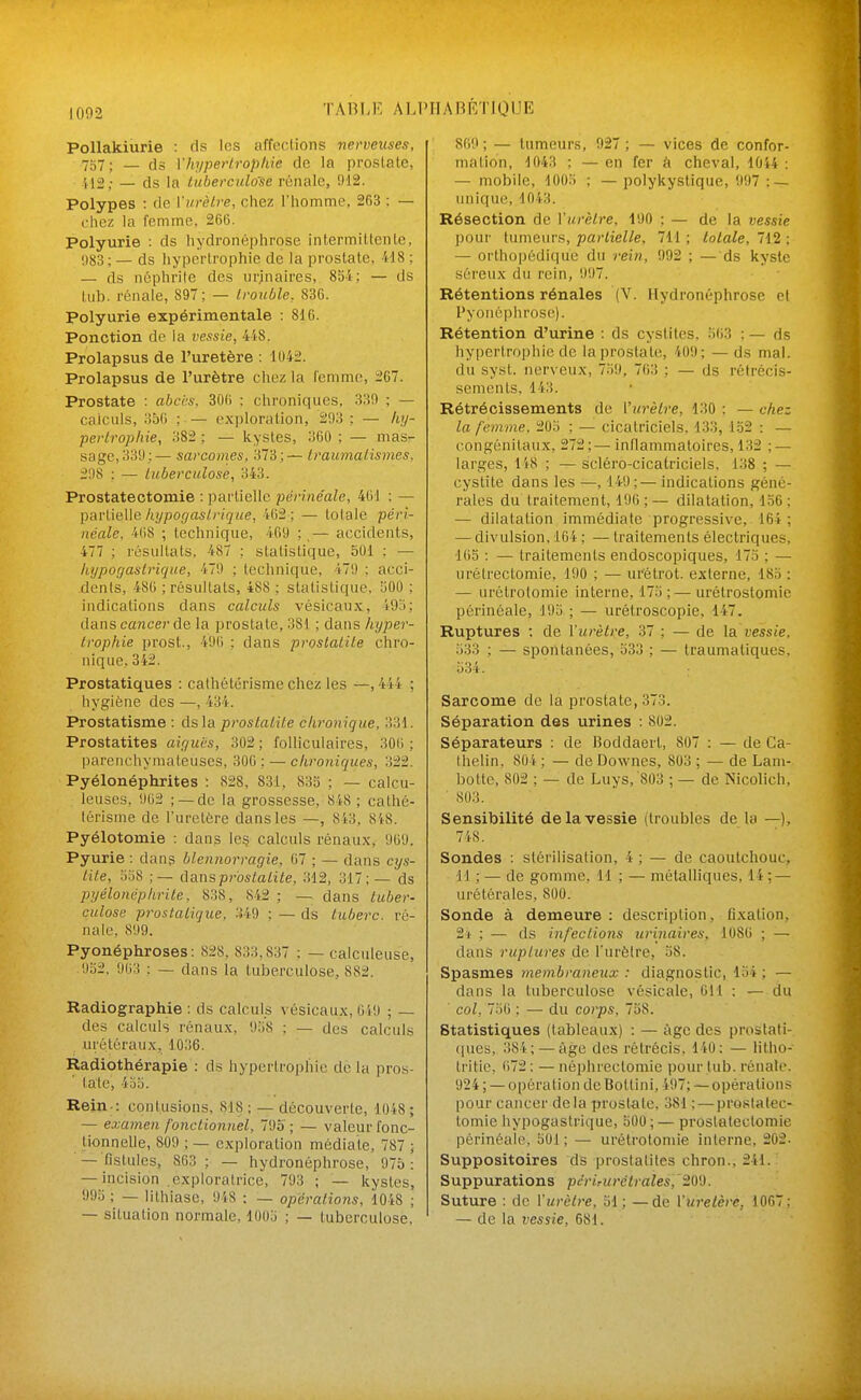 1002 TAni.E ALI' Pollakiurie : ds les affections nerveuses, 757 ; — ds Vhypertrophie de la prostate, 'il2,- — ds la tuberculose rénale, 912. Polypes : de l'urètre, chez l'homme, 263 : — chez la femme, 266. Polyurie : ds hydronéphrose intermittente, 983; — ds hypertrophie de la prostate, 418 : — ds néphrite des iirjnaires, SSi; — ds lub. rénale, 897; — trouble, 836. Polyurie expérimentale : 816. Ponction de la vessie, 4i8. Prolapsus de l'uretère : 1042. Prolapsus de l'urètre chez la lenimc, i67. Prostate : abci-s, 306 : chroniques, 339 ; — calculs, 356 ; — ex])loration, 293 ; — htj- pertrophie, 382 ; — kystes, 360 ; — mas- sage, 339;— sarcomes, 373;— traumatismes, 298 : — tuberculose, 343. Prostatectomie : partielle pdrine'ale, 461 : — partielle/iî/pojfas//•î^t^e, 462; — totale péri- néale, 468 ; technique, 469 ;,— accidents, 477 ; résultats, 487 ; statistique, 501 ; — liypogaslrique, 479 ; technique, 479 ; acci- dents, 486 ; résultats, 488 ; statistique, 500 ; indications dans calculs vésicaux, 495; dans cancer de la prostate, 381 ; dans hyper- trophie prost., 496 ; dans proslaiite chro- nique, 342. Prostatiques : cathétérisme chez les —, 444 ; hygiène des —, 434. Prostatisme : dsla prostalite chronique, 331. Prostatites aiguës, 302 ; folliculaires, 306 ; parenchymafeuses, 306; — chroniques, 322. Pyélonéphrites : 828, 831, 833 ; — calcu- leuses, 962 ;—de la grossesse, 848 ; cathé- térisme de l'uretère dans les —, 843, 848. Pyélotomie : dans Ie§ calculs rénaux, 969. Pyurie : dans blennorragie, 67 ; — dans cys- tite, lia8 ;— danspr'ostatite, 312, 317; — ds pyélonéphrite, 838, 842 ; —^ dans tuber- culose prostatique, 349 ; — ds tuberc. ré- nale, 899. Pyonéphroses: 828, 833,837 ; — calculeuse, 952, 9(i:! ; _ dans la tuberculose, 882. Radiographie : ds calculs vésicaux, 049 ; — des calculs rénaux, 9;i8 ; — des calculs urôléraux, 1036. Radiothérapie : d.s hypertrophie do la pros- tate, 4bo. Rein.: contusions, 818 ; — découverte, 1048 ; — examen fonctionnel, 795 ; — valeur fonc- tionneUe, 809 ; — exploration médiate, 787 ; — fistules, 863; — hydronéphrose, 975: — incision .exploratrice, 793 ; — kystes, 99a ; — lithiase, 948 ; — opérations, 1048 ; — situation normale, 1005 ; — tuberculose. IIABÉTIQUE 869 ; — tumeurs, 927 ; — vices de confor- mation, 1043 : — en fer k cheval, 1014 : — mobile, lOOII ; — polykystique, 997 : — unique, 1043. Résection de Y urètre, 190 ; — de la vessie pour tumeurs, partielle, 711 ; totale, 712 ; — orthopédique du rein, 992 ; — ds kyste séreux du rein, 997. Rétentions rénales (V. Hydronéphrose et Fyonéphrose). Rétention d'urine : ds cystites, o63 ; — ds hypertrophie de la prostate, 409; — ds mal. du syst. iier\ eux, 7.)9, 763 ; — ds rétrécis- sements. 143. Rétrécissements de l'urètre, 130 ; — chez la femme. 20.'i ; — cicatriciels, 133, 152 : — congénitaux, 272;—inflammatoires, 132 ; — larges, 148 ; —sciéro-cicatriciels, 138 ; — cystite dans les —, 149;— indications géné- rales du traitement, 190;— dilatation, 1.56; — dilatation immédiate progressive, 164 ; — divulsion, 164 ; — traitements électriques, 165 : — traitements endoscopiques, 175 ; — iirétrectomie, 190 ; — urétrot. externe, 185 : — urétrotomie interne, 175;—urétrostomie périnéale, 195 ; — urétroscopie, 147. Ruptures ; de l'urètre, 37 ; — de la vessie, 533 ; — spontanées, 533 ; — traumatiques. 534. Sarcome de la prostate, 373. Séparation des urines : 802. Séparateurs : de Boddaerl, 807 : — de Ca- thelin. 804 ; — de Downes, 803 ; — de Lam- botte, 802 ; — de Luys, 803 ; — de Nicolich, 803. Sensibilité de la vessie (troubles de la —), 748. Sondes : stérilisation, 4 ; — de caoutchouc, 11 ; — de gomme, 11 ; — métalliques, 14 ; — urétérales, 800. Sonde à demeure : description, fixation, 2i ; — ds infections urinaires, 1086 ; — dans ruptures de l'urètre, 58. Spasmes membraneux : diagnostic, 154 ; — dans la tuberculose vésicale, 611 : — du col, 756 ; — du corps, 738. Statistiques (tableaux) : — âge des prostati- (lues, 384;—âge des rétrécis. 140: — litho- Iritie, 672 : — néphrectomie pour tub. rénale. 924 ; — opération de Boltini, 497; — opérations pour cancer delà prost<ite, 381 ; — prostatec- tomie hypogastrique, 500 ; — prostatectomie périnéale, 501 ; — urétrotomie interne, 202. Suppositoires ds prostatites chron., 241. Suppurations pdrirurétraïes,'20'J. Suture : de l'urètre, 31; —de l'uretère, 1067: — de la vessie, 681.