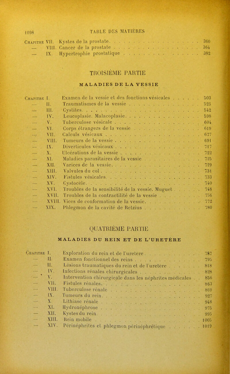 1098 Chapitre VI[. Kystes de la prostate 360 — VIII. Cancer de la prostate 364 — IX. Hypertrophie prostatique 382 TROISIÈME PARTIE MALADIES DE LA VESSIE Chapitrb 1. Examen de la vessie et des fonctions vésicales 503 — H. Traumatismes de la vessie 525 — III. Cystites 542 — lY. Leucoplasie. Malacoplasie 598 — V. Tuberculose vésicale 604 — VI. Coi'ps étrangers de la vessie 619 — VII. Calculs vésicaux 627 — VIII. Tumeurs de la vessie 691 — IX. Diverticules vésicaux 717 — X. Ulcérations de la vessie 722 — XI. Maladies parasitaires de la vessie 725 — XII. Varices de la vessie 729 — XIII. Valvules du col . . 731 — XIV. Fistules vésicales 733 — XV. Cystocèle 740 — XVI. Troubles de la sensibilité delà vessie. Muguet 748 — XVII. Troubles de la contractilité de la vessie 756 — XVIII. Vices de conformation de la vessie 772 — XIX. Phlegmon de la cavité de Retzius 780 QUATRIÈME PARTIE MALADIES DU REIN ET DE L'URETÈRE Chapitre I. Exploration du rein et de l'uretère 787 — II. Examen fonctionnel des reins 79a — II. Lésions traumatiques du rein et de l'uretère 818 — ^ IV. Infections rénales chirurgicales 828 — V. Intervention chirurgicale dans les néphrites médicales . . 856 — A'Il. Fistules rénales. . 863 — VIII. Tuberculose rénale .... ; 809 — IX. Tumeurs du rein 927 — -X. Lithiase rénale , 948 XI. Ilydronéphrose 975 — Xlt. Kystes du rein 995 — XIII. Rein mobile 1003 — XIV. l'érinéphritcs et phlegmon périncphrétiquc 1019