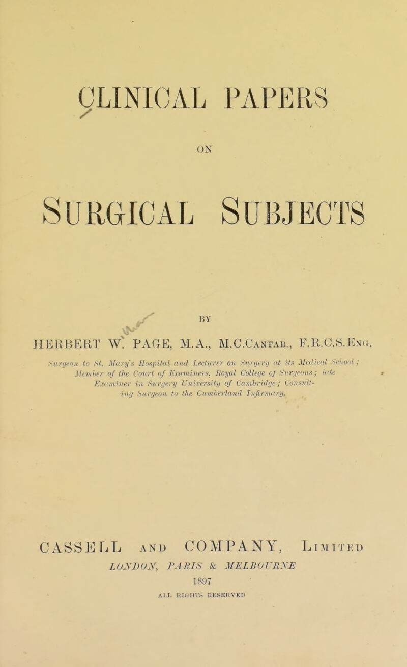ON Surgical Subjects JIERBERT \V! PAGE, M.A., M.G.Cantab., F.M.C.S.Eni;. Sur'ji'nit to St. Mary's Uoajiilol and I.eclurer on Surgi:!'!/ lU i/.v Midiriil Sclmol ; M(Vihei- of the Court of KMimiiiers, Royal Colleye of Siinji'nn--!; lute Eidiii hier In Svnjery University of Camhridije; (/vH-<nll- hitf Surgeon to the Cuniherhmd Iiifiriiuiry. CASSELL AND COMPANY, l.niiTKu LOynoX, PARIS k MELIXJJ'RXE 1897 AIT. RlcllI'.S nK.SERVBD