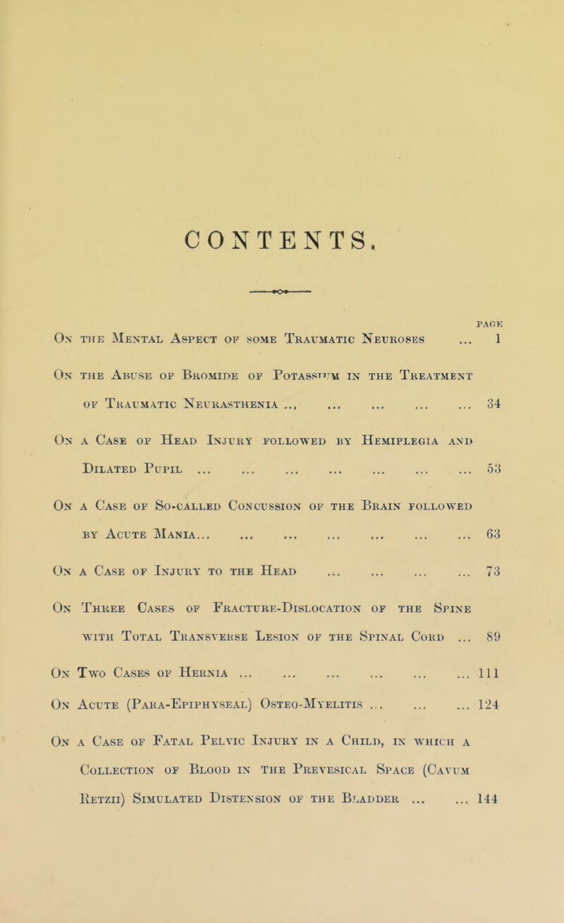 CONTENTS. PAfiK O.v THE Mental Aspect of some Traumatic Neuroses ... 1 On the Abuse of Bromide of Potassttjm m the Treatment OF Traumatic Neurasthenia ... ... ... ... ... 34 On a Case of Head Injury followed ry Hemiplegia axi> Dilated Pupil 53 On a Case of So-called Concussion of the Brain followed BY Acute Mania... ... ... ... ... 63 On a Case of Injury to the He-\d ... ... ... ... 73 On Three Cases of Fracture-Dislocation of the Spine ■ftiTH Total Transverse Lesion of the Spinal Cord ... 89 On Two Cases of Hernia ... ... ... ... ... ...Ill On Acute (Para-Epiphyseal) Osteo-Myelitis 124 On a Case of Fatal Pelvic Injury i.\ a Child, in which a Collection of Blood in the Prevesical Space (Cavum Petzii) Simulated Distension of the B.'^adder 144