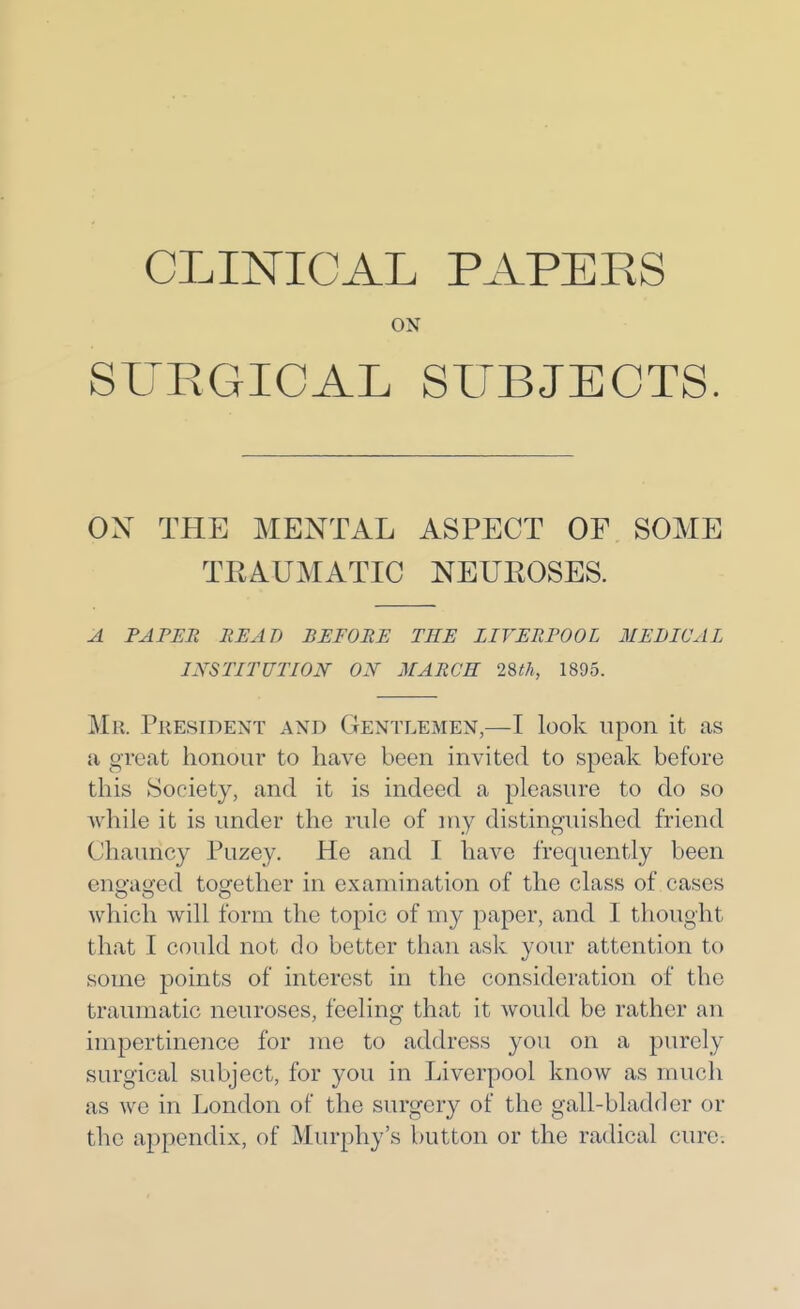 CLINICAL PAPEES ON SURGICAL SUBJECTS. ON THE MENTAL ASPECT OF SOME TRAUMATIC NEUEOSES. A PAPER READ BEFORE THE LIVERPOOL MEDICAL IXSTITUTION ON MARCH 2Sth, 1895. Mr. President and Gentlemen,—I look upon it as a great honour to have been invited to speak before this Society, and it is indeed a pleasure to do so while it is under the rule of my distinguished friend Chauncy Puzey. He and I have frequently been enq:a<2:ed together in examination of the class of cases which will form the topic of my paper, and I thought that I could not do better than ask your attention to some points of interest in the consideration of the traumatic neuroses, feeling that it would be rather an impertinence for me to address you on a purely surgical subject, for you in Liverpool know as much as we in London of the surgery of the gall-bladder or the appendix, of Murphy's button or the radical cure.