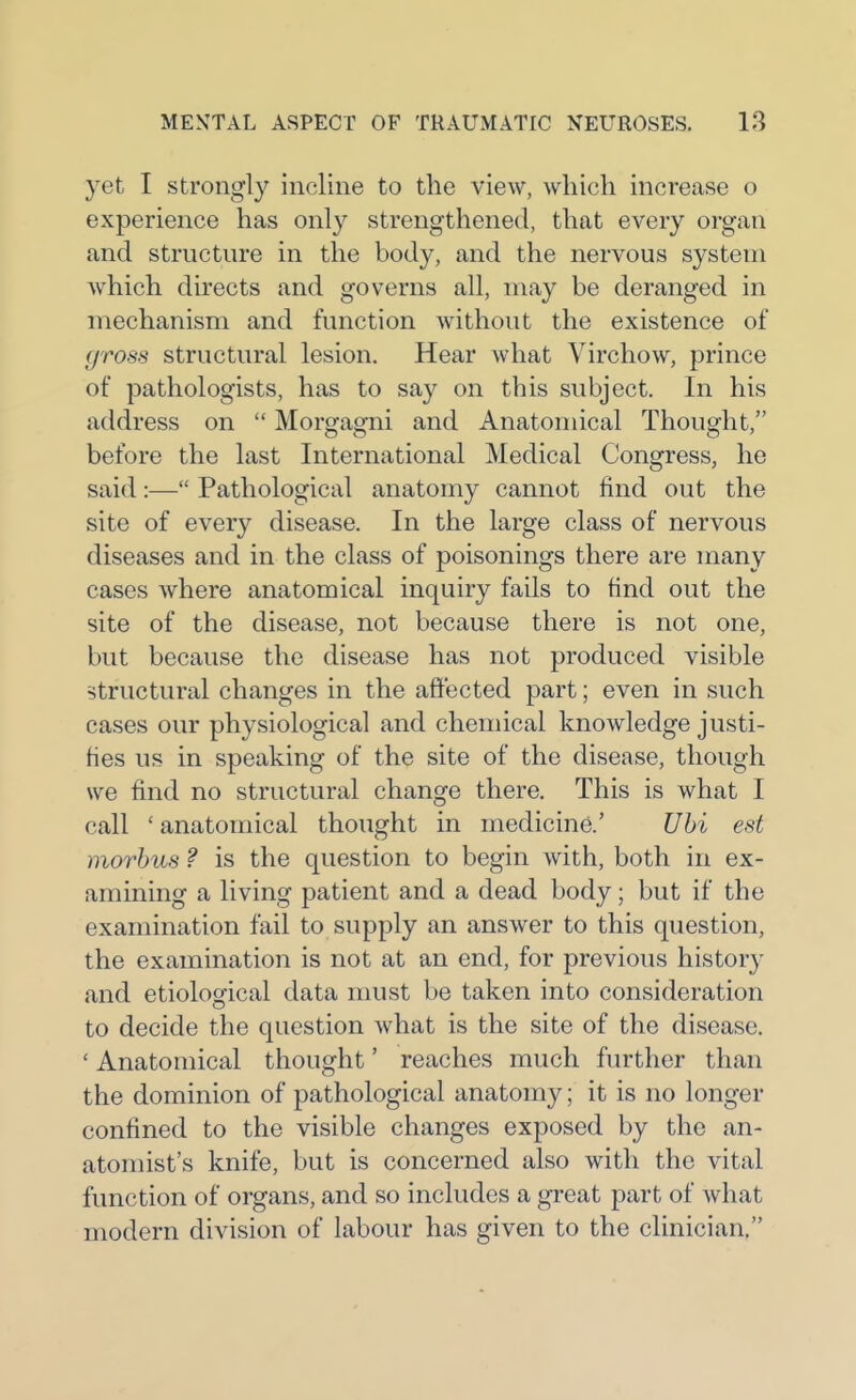 yet I strongly incline to the view, which increase o experience has only strengthened, that every organ and structure in the body, and the nervous system Avhich directs and governs all, may be deranged in mechanism and function without the existence of gross structural lesion. Hear what Virchow, prince of pathologists, has to say on this subject. In his address on  Morgagni and Anatomical Thought, before the last International Medical Congress, he said:— Pathological anatomy cannot find out the site of every disease. In the large class of nervous diseases and in the class of poisonings there are many cases where anatomical inquiry fails to find out the site of the disease, not because there is not one, but because the disease has not produced visible structural changes in the affected part; even in such cases our physiological and chemical knowledge justi- fies us in speaking of the site of the disease, though we find no structural change there. This is what I call ' anatomical thought in medicine.' Uhi est morbus ? is the question to begin with, both in ex- amining a living patient and a dead body; but if the examination fail to supply an answer to this question, the examination is not at an end, for previous history and etiological data must be taken into consideration to decide the question what is the site of the disease. ' Anatomical thought' reaches much further than the dominion of pathological anatomy; it is no longer confined to the visible changes exposed by the an- atomist's knife, but is concerned also with the vital function of organs, and so includes a great part of what modern division of labour has given to the clinician.