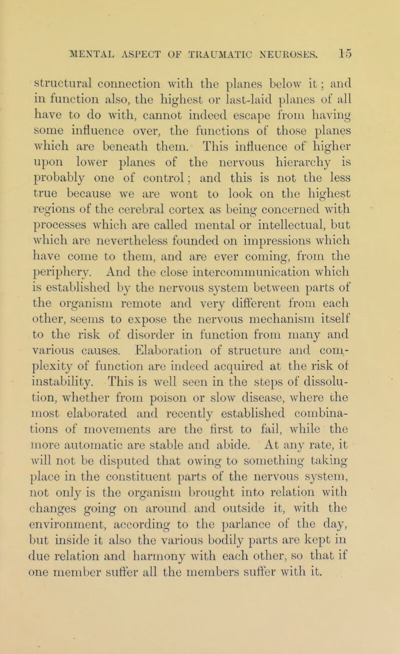 Structural connection with the planes beloAv it; and in function also, the highest or hist-laid planes of all have to do with, cannot indeed escape i'roni having some influence over, the functions of those planes which are beneath them. This influence of higher upon lower planes of the nervous hierarchy is probably one of control; and this is not the less true because we are Avont to look on the highest regions of the cerebral cortex as being concerned with processes which are called mental or intellectual, but which are nevertheless founded on impressions which have come to them, and are ever coming, from the periphery. And the close intercommunication which is established by the nervous system between parts of the organism remote and very different from each other, seems to expose the nervous mechanism itself to the risk of disorder in function from many and various causes. Elaboration of structure and com- plexity of function are indeed acquired at the risk ot instability. This is well seen in the steps of dissolu- tion, whether from poison or slow disease, where the most elaborated and recently established combina- tions of movements are the first to fail, while the more automatic are stable and abide. At any rate, it will not be disputed that owing to something taking place in the constituent parts of the nervous system, not only is the organism brought into relation with changes going on around and outside it, with the environment, according to the parlance of the day, but inside it also the various bodily parts are kept in due relation and harmony with each other, so that if one member suffer all the members suffer with it.