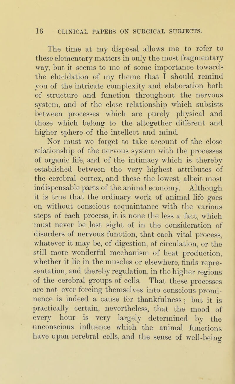 The time at my disposal allows me to refer to these elementary matters in only the most fragmentary way, but it seems to me of some importance towards the elucidation of my theme that I should remind you of the intricate complexity and elaboration both of structure and function throughout the nervous system, and of the close relationship which subsists between processes which are purely physical and those which belong to the altogether different and higher sphere of the intellect and mind. Nor must we forget to take account of the close relationship of the nervous system with the processes of organic life, and of the intimacy which is thereby established between the very highest attributes of the cerebral cortex, and these the lowest, albeit most indispensable parts of the animal economy. Although it is true that the ordinary work of animal life goes on without conscious acquaintance with the various steps of each process, it is none the less a fact, which must never be lost sight of in the consideration of disorders of nervous function, that each vital process, whatever it may be, of digestion, of circulation, or the still more wonderful mechanism of heat production, whether it lie in the muscles or elsewhere, linds repre- sentation, and thereby regulation, in the higher regions of the cerebral groups of cells. That these processes are not ever forcing themselves into conscious promi- nence is indeed a cause for thankfulness ; but it is practically certain, nevertheless, that the mood of every hour is very largely determined by the unconscious influence which the animal functions have upon cerebral cells, and the sense of well-beino-