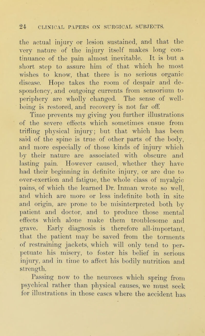 the actual injury or lesion sustained, and that the very nature of the injury itself makes long con- tinuance of the pain almost inevitable. It is but a short step to assure him of that which he most wishes to know, that there is no serious organic disease. Hope takes the room of despair and de- spondency, and outgoing currents from sensorium to periphery are wholly changed. The sense of well- being is restored, and recovery is not far off. Time prevents my giving you further illustrations of the severe effects which sometimes ensue from trifling physical injur}'; but that which has been said of the spine is true of other parts of the body, and more especially of those kinds of injury which by their nature are associated with obscure and lasting pain. However caused, whether they have had their beginning in definite injury, or are due to over-exertion and fatigue, the whole class of rayalgic pains, of which the learned Dr. Inman wrote so well, and which are more or less indefinite both in site and origin, are prone to be misinterpreted both by patient and doctor, and to produce those mental effects which alone make them troublesome and grave. Early diagnosis is therefore all-important, that the patient may be saved from the torments of restraining jackets, which will only tend to per- petuate his misery, to foster his belief in serious injury, and in time to affect his bodily nutrition and strength. Passing now to the neuroses which spring from psychical rather than physical causes, we must seek for illustrations in those cases where the accident has