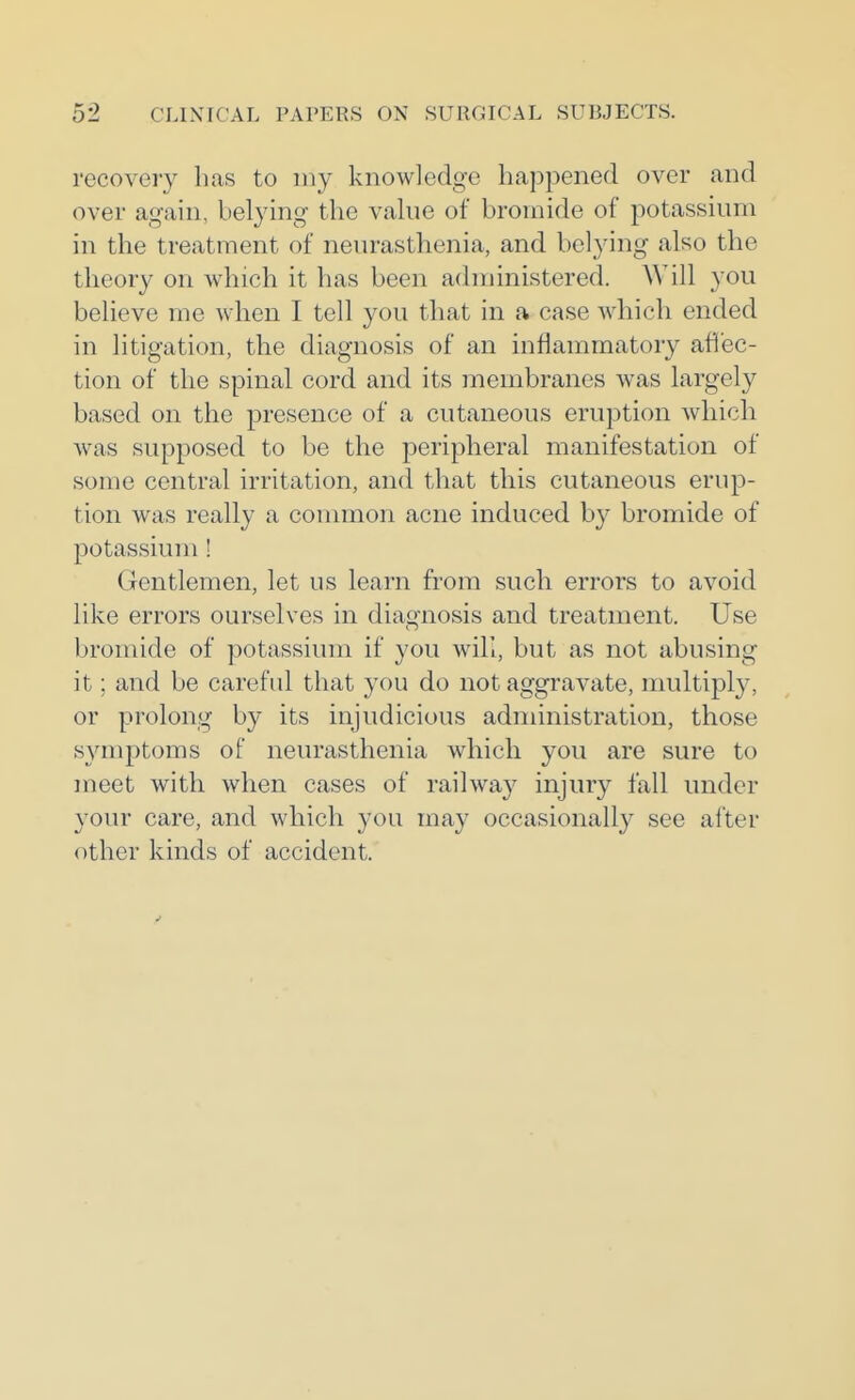 recovery has to my knowledge happened over and over again, belying the value of bromide of potassium in the treatment of neurasthenia, and belying also the theory on which it has been a(hninistered. Will you believe me when I tell you that in a case Avhich ended in litigation, the diagnosis of an inflammatory aflec- tion of the spinal cord and its membranes was largely based on the presence of a cutaneous eruption which was supposed to be the peripheral manifestation of some central irritation, and that this cutaneous erup- tion was really a common acne induced by bromide of potassium ! Gentlemen, let us learn from such errors to avoid like errors ourselves in diagnosis and treatment. Use bromide of potassium if you will, but as not abusing it; and be careful that you do not aggravate, multiply, or prolong by its injudicious administration, those symptoms of neurasthenia which you are sure to meet with when cases of railwa}' injury fall under your care, and which you may occasionally see after other kinds of accident.