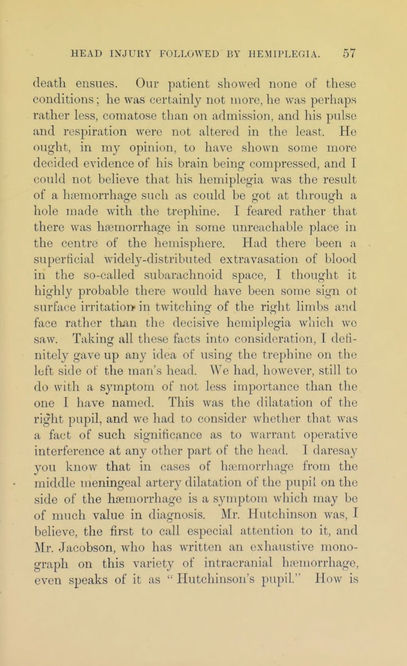 death ensues. Our patient showed none of these conditions ; he was certainly not more, he was perhaps rather less, comatose than on admission, and his pulse and respiration were not altered in the least. He ought, in m}^ opinion, to have shown some more decided evidence of his brain being compressed, and I could not believe that his hemiplegia was the result of a haemorrhage such as could be got at through a hole made with the trephine. I feared rather that there was haemorrhage in some unreachable place in the centre of the hemisphere. Had there been a superficial widely-distributed extravasation of blood in the so-called subarachnoid space, I thought it highly probable there would have been some sign ot surface irritation* in twitching of the right limbs and face rather than the decisive hemiplegia wliich we saw. Taking all these facts into consideration, 1 defi- nitely gave up any idea of using the trephine on the loft side of the man's head. We had, however, still to do with a symptom of not less importance than the one I have named. This was the dilatation of the right pupil, and we had to consider whether that was a fact of such significance as to warrant operative interference at any other part of the head. I daresay you know that in cases of hferaorrhage from the middle meningeal artery dilatation of the pupil on the side of the hsemorrhago is a symptom which may be of nuich value in diagnosis. Mr. Hutchinson was, I believe, the first to call especial attention to it, and Mr. Jacobson, who has written an exhaustive mono- graph on this variety of intracranial hjTemorrhage, even speaks of it as  Hutchinson's pupil. How is