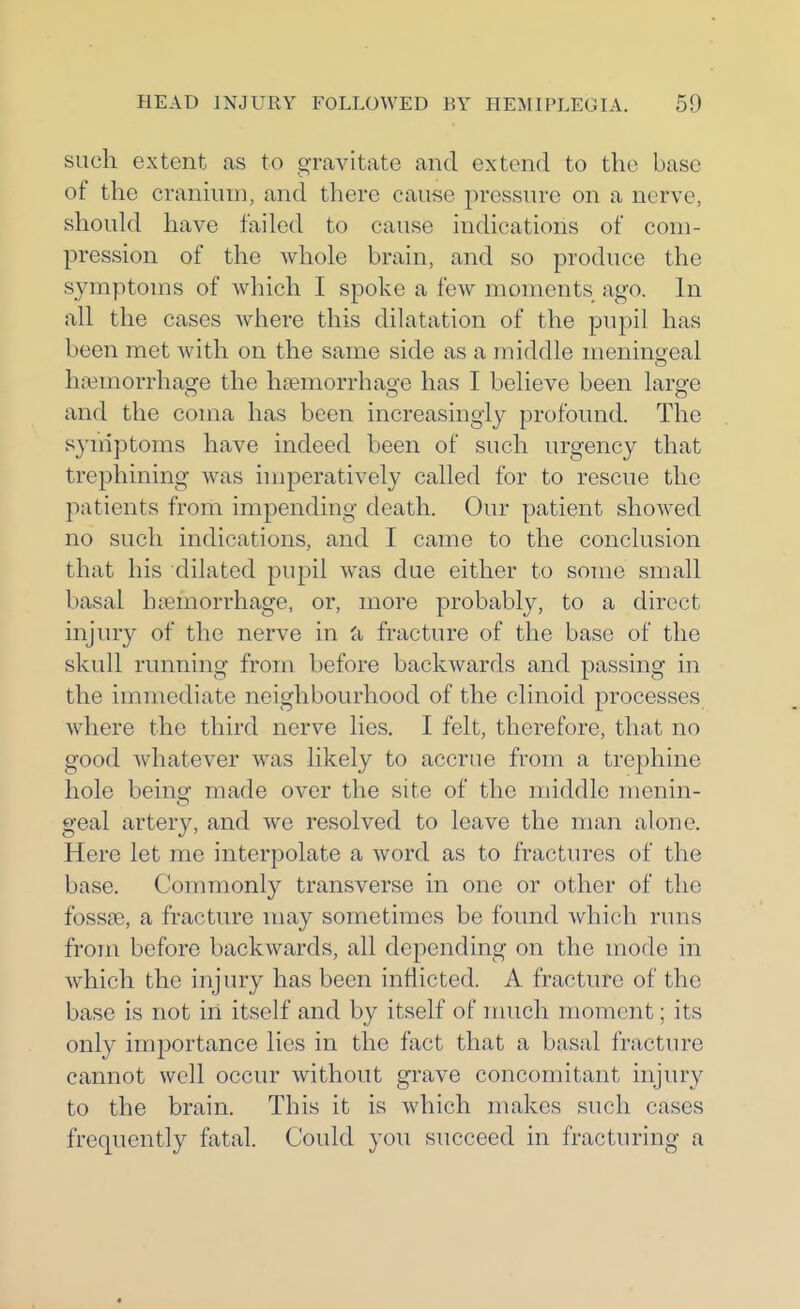 such extent as to gravitate and extend to the base of the cranium, and there cause pressure on a nerve, should have failed to cause indications of com- pression of the whole brain, and so produce the symptoms of which I spoke a few moments ago. In all the cases where this dilatation of the pupil has been met with on the same side as a middle meningeal haemorrhage the hsemorrhao-e has I believe been large and the coma has been increasingly profound. The syniptoms have indeed been of such urgency that trephining was imperatively called for to rescue the patients from impending death. Our patient shoAved no such indications, and I came to the conclusion that his dilated pupil was due either to some small basal htemorrhage, or, more probably, to a direct injiny of the nerve in fracture of the base of the skull running from before backwards and passing in the immediate neighbourhood of the clinoid processes where the third nerve lies. I felt, therefore, that no good whatever was likely to accrue from a trephine hole being made over the site of the middle menin- geal artery, and we resolved to leave the man alone. Here let me interpolate a word as to fractures of the base. Commonly transverse in one or other of the fossse, a fracture may sometimes be found which runs from before backwards, all depending on the mode in which the injury has been inflicted. A fracture of the base is not in itself and by itself of nuich moment; its only importance lies in the fact that a basal fracture cannot well occur without grave concomitant injury to the brain. This it is which makes such cases frequently fatal. Could you succeed in fracturing a «