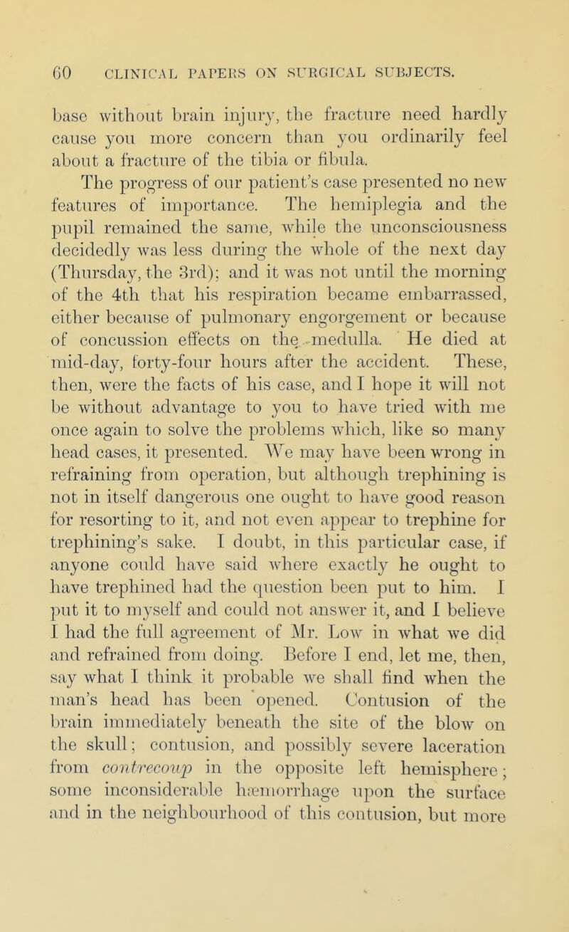 base without brain injuiy, the fracture need hardly cause you more concern than you ordinarily feel about a fracture of the tibia or fibula. The progress of our patient's case presented no new features of importance. The hemiplegia and the pupil remained the same, while the unconsciousness decidedly was less during the whole of the next day (Thursday, the 3rd); and it was not until the morning of the 4th that his respiration became embarrassed, either because of pulmonary engorgement or because of concussion effects on the medulla. He died at mid-day, forty-four hours after the accident. These, then, were the facts of his case, and I hope it will not be without advantage to you to have tried with me once again to solve the problems which, like so many head cases, it presented. We may have been wrong in refraining from operation, but although trephining is not in itself dangerous one ought to have good reason for resorting to it, and not even appear to trephine for trephining's sake. I doubt, in this particular case, if anyone could have said where exactly he ought to have trephined had the question been put to him. I put it to myself and could not answer it, and I believe I had the full agreement of Mr. Low in what we did and refrained from doing. Before I end, let me, then, say what I think it probable we shall tind when the man's head has been opened. Contusion of the brain immediately beneath the site of the blow on the skull; contusion, and possibly severe laceration from contrecoup in the opposite left hemisphere; some inconsiderable hjiemorrhage upon the surface and in the neighbourhood of this contusion, but more
