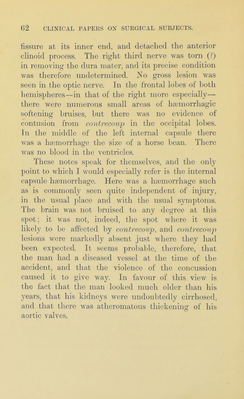 fissure at its inner end, and detached the anterior chnoid process. The right third nerve was torn (?) in removing the dura mater, and its precise condition was therefore undetermined. No gross lesion was seen in the optic nerve. In the frontal lobes of both hemispheres—in that of the right more especially— there were numerous small areas of h£emorrhagic softening bruises, but there was no evidence of contusion from contrecoup in the occipital lobes. In the middle of the left internal capsule there was a haemorrhage the size of a horse bean. There was no blood in the ventricles. These notes speak for themselves, and the only point to which I Avould especially refer is the internal capsule haemorrhage. Here was a haemorrhage such as is commonly seen quite independent of injury, in the usual place and with the usual symptoms. The brain was not bruised to any degree at this spot; it was not, indeed, the spot where it was likely to be affected by contrecoup, and contrecoup lesions were markedly absent just Avhere they had been expected. It seems probable, therefore, that the man had a diseased vessel at the time of the accident, and that the violence of the concussion caused it to give way. In favour of this view is the fact that the man looked ]nuch older than his years, that his kidneys were undoubtedly cirrhosed, and that there was atheromatous thickening of his aortic valves.