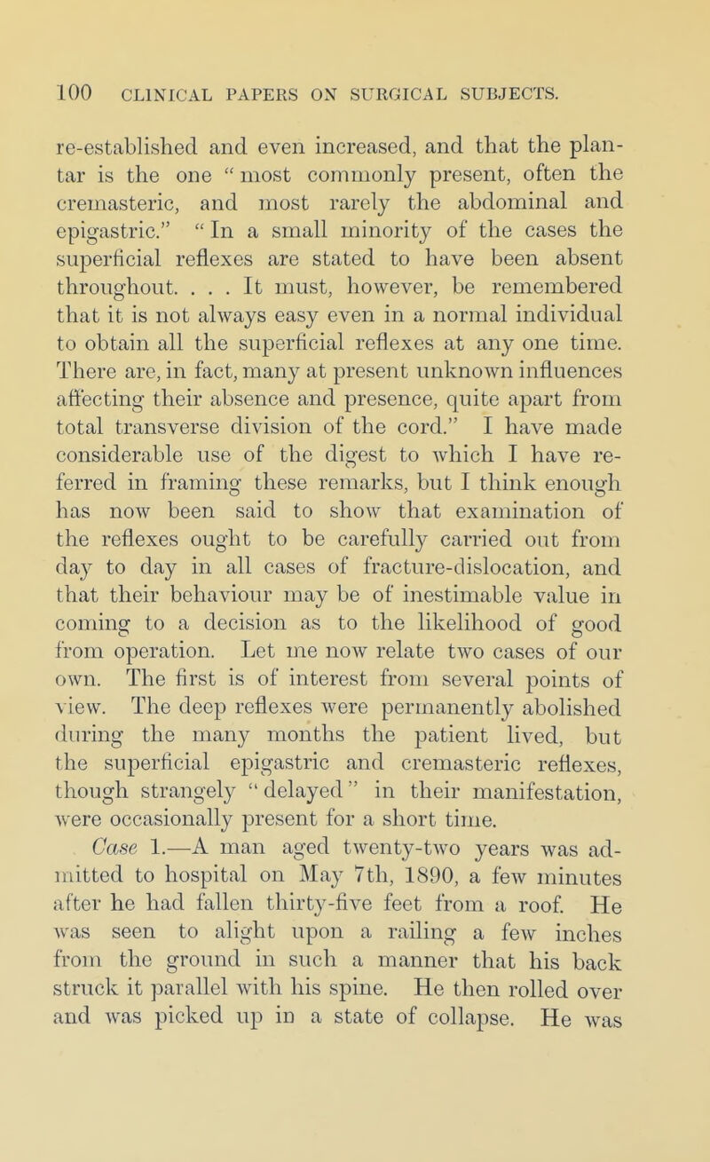 re-established and even increased, and that the plan- tar is the one  most commonly present, often the cremasteric, and most rarely the abdominal and epigastric.  In a small minority of the cases the superficial reflexes are stated to have been absent throughout. ... It must, however, be remembered that it is not always easy even in a normal individual to obtain all the superficial reflexes at any one time. There are, in fact, many at present unknown influences affecting their absence and presence, quite apart from total transverse division of the cord. I have made considerable use of the digest to Avhich I have re- ferred in framing these remarks, but I think enough has now been said to show that examination of the reflexes ought to be carefully carried out from day to day in all cases of fracture-dislocation, and that their behaviour may be of inestimable value in coming to a decision as to the likelihood of good from operation. Let me now relate two cases of our own. The first is of interest from several points of view. The deep reflexes were permanently abolished during the many months the patient lived, but the superficial epigastric and cremasteric reflexes, though strangely  delayed in their manifestation, were occasionally present for a short time. Case 1.—A man aged twenty-tAvo years was ad- mitted to hospital on May 7th, 1890, a few minutes after he had fallen thirty-five feet from a roof. He was seen to alight upon a railing a few inches from the ground in such a manner that his back struck it parallel with his spine. He then rolled over and was picked up in a state of collapse. He Avas