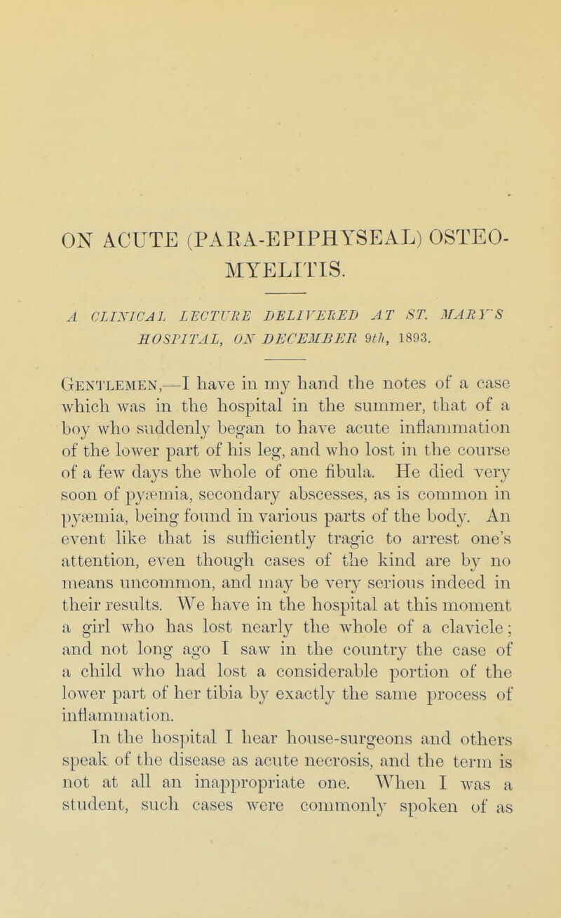 ON ACUTE (PARA-EPIPHYSEAL) OSTEO- MYELITIS. A CLINICAL LECTURE BELIVERED AT ST. MARY'S SOSPITAL, ON DECEMBER 2th, 1893. Gen'J'lemen,—I have in my hand the notes of a case which was in the hospital in the summer, that of a boy who suddenly began to have acute inflammation of the lower part of his leg, and who lost in the course of a few days the whole of one fibula. He died very soon of py;Temia, secondary abscesses, as is common in pyiemia, being found in various parts of the body. An event like that is sufficiently tragic to arrest one's attention, even though cases of the kind are by no means uncommon, and may be very serious indeed in their results. We have in the hospital at this moment a girl who has lost nearly the whole of a clavicle; and not long ago I saw in the countr}^ the case of a child who had lost a considerable portion of the lower part of her tibia by exactly the same process of inflammation. In the hospital I hear house-surgeons and others speak of the disease as acute necrosis, and the term is not at all an inappropriate one. When I was a student, such cases Avere commonly spoken of as