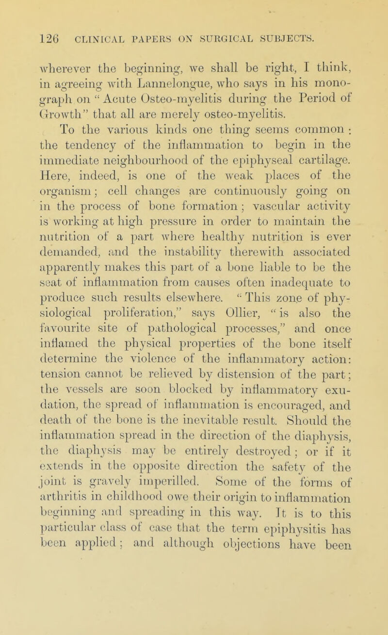 -wherever the beginning, we shall be right, I think, in agreeing with Lannclongue, who says in his mono- graph on  Acute Osteo-myelitis during the Period of Growth that all are merely osteo-myelitis. To the various kinds one thing seems common ; the tendency of the inflammation to begin in the immediate neighbourhood of the epiphyseal cartilage. Here, indeed, is one of the weak places of the organism; cell changes are continuously going on in the process of bone formation ; vascular activity is working at high pressure in order to maintain the nutrition of a part where healthy nutrition is ever demanded, and the instability therewith associated apparently makes this part of a bone liable to be the seat of inflammation from causes often inadequate to produce such results elsewhere.  This zone of phy- siological proliferation, says Oilier,  is also the favourite site of pathological processes, and once inHamed the physical properties of the bone itself determine the violence of the inflanmiatory action: tension cannot be relieved by distension of the part; the vessels are soon blocked by inflammatory exu- dation, the spread of inflammation is encouraged, and death of the bone is the inevitable result. Should the inflammation spread in the direction of the diaphysis, the diaphysis may be entirely destroyed ; or if it extends in the opposite direction the safety of the joint is gravely imperilled. Some of the forms of arthritis in childhood owe their origin to inflammation bcgiiming and spreading in this way. It is to this particular class of case that the term epiphysitis has been applied; and although objections have been