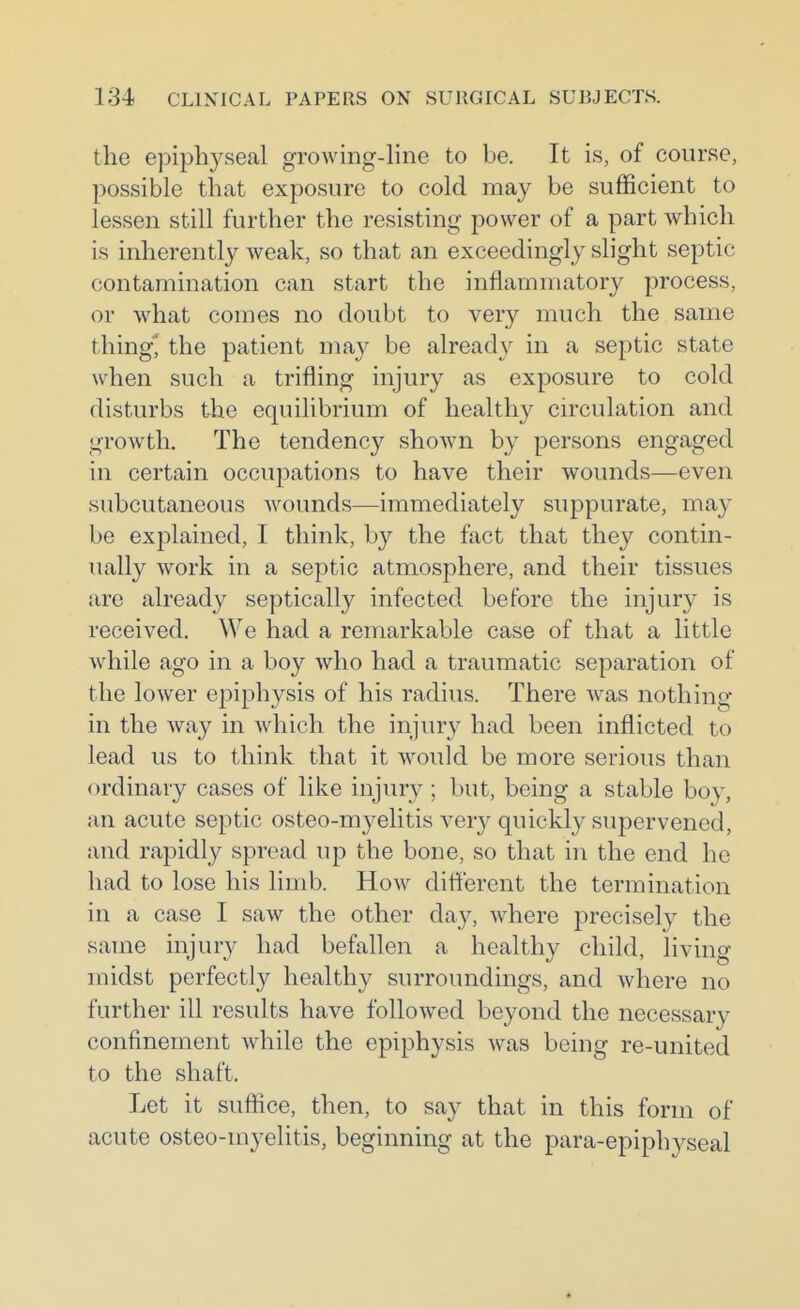 the epiphyseal growing-line to be. It is, of course, possible that exposure to cold may be sufficient to lessen still further the resisting power of a part which is inherently weak, so that an exceedingly slight septic contamination can start the inflammatory process, or what comes no doubt to very much the same tiling^ the patient may be already in a septic state when such a trifling iujury as exposure to cold disturbs the equilibrium of healthy circulation and growth. The tendency shown by persons engaged in certain occupations to have their wounds—even subcutaneous wounds—immediately suppurate, may be explained, I think, by the fact that they contin- ually work in a septic atmosphere, and their tissues are already septically infected before the injury is received. We had a remarkable case of that a little while ago in a boy who had a traumatic separation of the lower epiphysis of his radius. There was nothing in the way in which the injury had been inflicted to lead us to think that it would be more serious than ordinary cases of like injury ; but, being a stable boy, an acute septic osteo-myelitis very quickly supervened, and rapidly spread up the bone, so that in the end he had to lose his limb. How different the termination in a case I saw the other day, where precisely the same injury had befallen a healthy child, living midst perfectly healthy surroundings, and where no further ill results have followed beyond the necessary confinement while the epiphysis was being re-united to the shaft. Let it suffice, then, to say that in this form of acute osteo-myelitis, beginning at the para-epiphyseal «