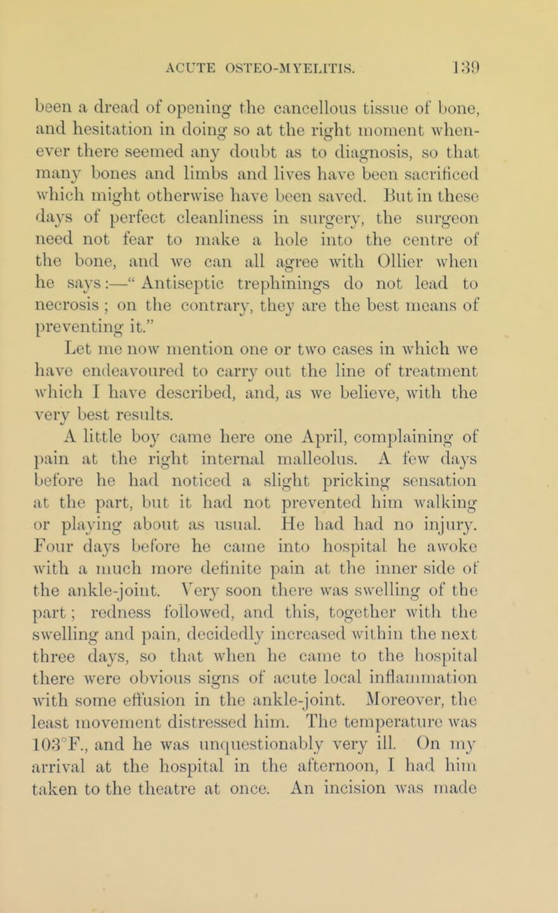 been a dread of opening the cancellous tissue of bone, and hesitation in doing so at the right moment when- ever there seemed any doubt as to diagnosis, so that many bones and limbs and lives have been sacrificed which might otherwise have been saved. But in these days of perfect cleanliness in surgery, the surgeon need not fear to make a hole into the centre of the bone, and we can all agree with Oilier when he says:— Antiseptic trephinings do not lead to necrosis ; on the contrary, they are the best means of preventing it. Let me now mention one or two cases in which we have endeavoured to carry out the line of treatment which I have described, and, as we believe, with the very best results. A little bo}'- came here one April, complaining of pain at the right internal malleolus. A few days before he had noticed a slight pricking sensation at the part, but it had not prevented him walking or playing about as usual. He had had no injury. Four days before he came into hospital he awoke with a much more definite pain at the inner side of the ankle-joint. Very soon there was swelling of the part; redness followed, and this, together with the swelling and pain, decidedly increased Avithin the next three days, so that when he came to the hospital there were obvious signs of acute local inflammation with some effusion in the ankle-joint. Moreover, the least movement distressed him. The temperature was 103'F., and he was unquestionably very ill. On my arrival at the hospital in the afternoon, I had him taken to the theatre at once. An incision was made