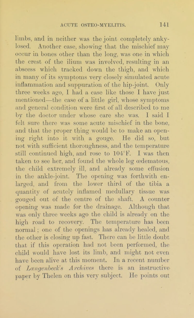 limbs, and in neither was the joint completely anky- losed. Another case, showing that the mischief may occur in bones other than the lono-, was one in which the crest of the ilium was involved, resulting in an abscess which tracked down the thigh, and which in many of its symptoms very closely simulated acute inflammation and suppuration of the hip-joint. Only three weeks ago, I had a case like those I have just mentioned—the case of a little girl, whose symptoms and £^eneral condition were first of all described to me l)y the doctor under whose care she was. I said I felt sure there was some acute mischief in the bone, and that the proper thing would be to make an open- ing right into it Avith a gouge. He did so, but not with sufficient thoroughness, and the temperature still continued high, and rose to 104^F. I was then taken to see her, and found the whole leg edematous, the child extremely ill, and already some effusion in the ankle-joint. The opening was forthwith en- larged, and from the lower third of the tibia a quantity of acutely inflamed medullary tissue was srousfed out of the centre of the shaft. A counter opening was made for the drainage. Although that was only three weeks ago the child is alread}^ on the high road to recovery. The temperature has been normal; one of the openings has already healed, and the other is closing up fast. There can be little doubt that if this operation had not been performed, the child would have lost its limb, and might not even have been alive at this moment. In a recent number of Laugenheck.s Archives there is an instructive paper by Thelen on this very subject. He points out