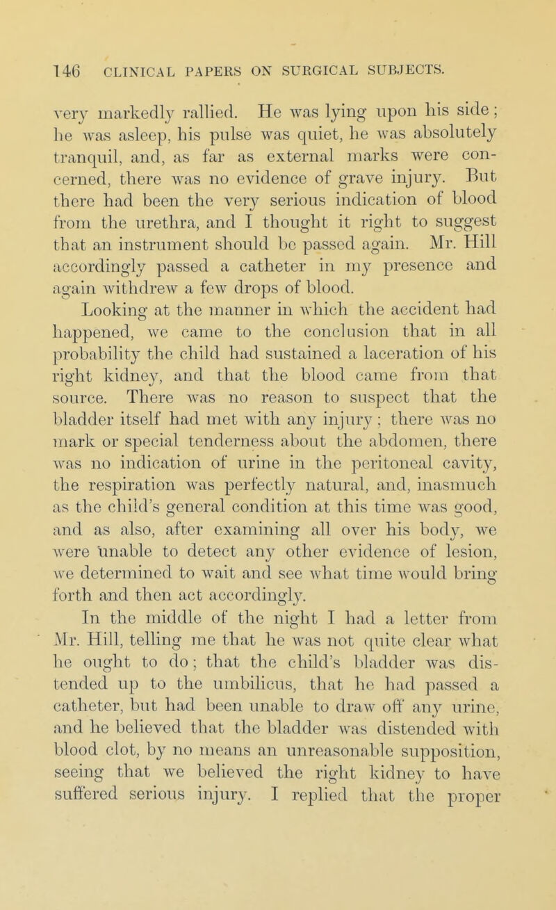 very markedly rallied. He was lying upon liis side; he was asleep, his pulse was quiet, he Avas absolutely tranquil, and, as far as external marks were con- cerned, there was no evidence of grave injury. But there had been the very serious indication of blood from the urethra, and I thought it right to suggest that an instrument should bo passed again. Mr. Hill accordingly passed a catheter in my presence and again withdrew a few drops of blood. Looking at the manner in which the accident had happened, we came to the conclusion that in all probability the child had sustained a laceration of his right kidney, and that the blood came from that source. There was no reason to suspect that the bladder itself had met with any injury ; there was no mark or special tenderness about the abdomen, there was no indication of urine in the peritoneal cavity, the respiration was perfectly natural, and, inasmuch as the child's general condition at this time was good, and as also, after examining all over his body, we were unable to detect au}^ other evidence of lesion, we determined to wait and see what time Avould bring- forth and then act accordingly. In the middle of the night I had a letter from Mr. Hill, telling me that he was not quite clear what he ought to do; that the child's bladder was dis- tended up to the umbilicus, that he had passed a catheter, but had been unable to draw off any urine, and he believed that the bladder was distended with blood clot, by no means an unreasonable supposition, seeing that we believed the right kidney to have suffered serious injury. I replied that the proper