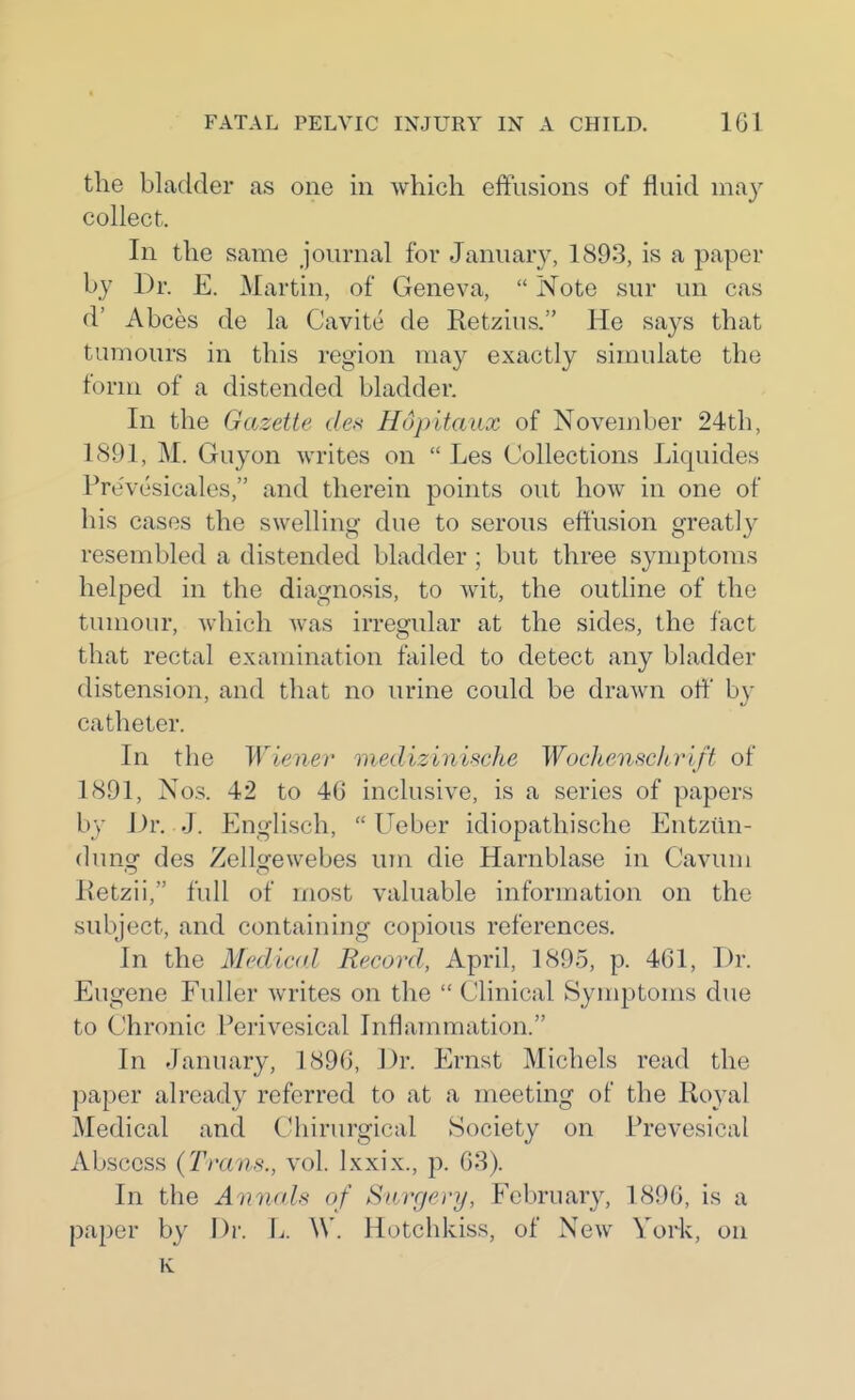 the bladder as one in which eftusions of fluid may collect. In the same journal for January, 1893, is a paper by Dr. E. Martin, of Geneva,  Note sur un cas d' Abces de la Cavite de Retzius. He says that tumours in this region may exactly simulate the form of a distended bladder. In the Gazette des Hopitaux of November 24th, 1891, M. Guyon writes on  Les Collections Liquides Pre'vesicalos, and therein points out how in one of his cases the swelling due to serous effusion greatly resembled a distended bladder ; but three symptoms helped in the diagnosis, to wit, the outline of the tumour, which was irregular at the sides, the fact that rectal examination failed to detect any bladder distension, and that no urine could be drawn off by catheter. In the Wiener medizinische Wochenscltrift of 1891, Nos. 42 to 46 inclusive, is a series of papers b}' Dr. J. Englisch,  Ueber idiopathische Entziin- dung des Zellgewebes um die Harnblase in Cavum Retzii, full of most valuable information on the subject, and containing copious references. In the Mediad Record, April, 1895, p. 461, Dr. Eugene Fuller writes on the  Clinical Sym]3toms due to Chronic Perivesical Inflammation. In January, 1896, Dr. Ernst Michels read the paper already referred to at a meeting of the Royal Medical and CUiirurgical Society on Prevesical Abscess (Trans., vol. Ixxix., p. 68). In the Annah of Snrgei-y, February, 1896, is a paper by Dr. L. W. Hotchkiss, of New York, on K