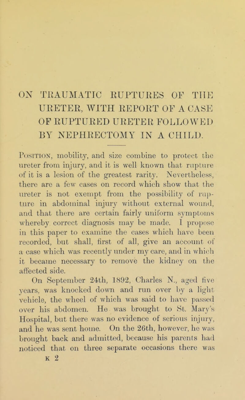 ON TRAUMATIC RUPTURES OF THE URETER, WITH EEPORT OF A CASE OF RUPTURED URETER FOLLOWED BY NEPHRECTOMY IN A CHILI). Position, mobility, and size combine to protect the ureter from injury, and it is well known that rupture of it is a lesion of the greatest rarity. Nevertheless, there are a few cases on record which show that the ureter is not exempt from the possibility of ru))- ture in abdominal injury without external wound, and that there are certain fairly uniform symptoms whereby correct diagnosis may be made. 1 propose in this paj3er to examine the cases which have been recorded, but shall, first of all, give an account of a case which was recently under my care, and in which it became necessary to remove the kidney on the affected side. On September 24th, 1892, Charles N., aged five years, was knocked down and run over by a light vehicle, the wheel of which was said to have passed over his abdomen. He was brought to St. Mary's Hospital, but there was no evidence of serious injury, and he was sent home. On the 26th, however, he was brought back and admitted, because his parents had noticed that on three separate occasions there was