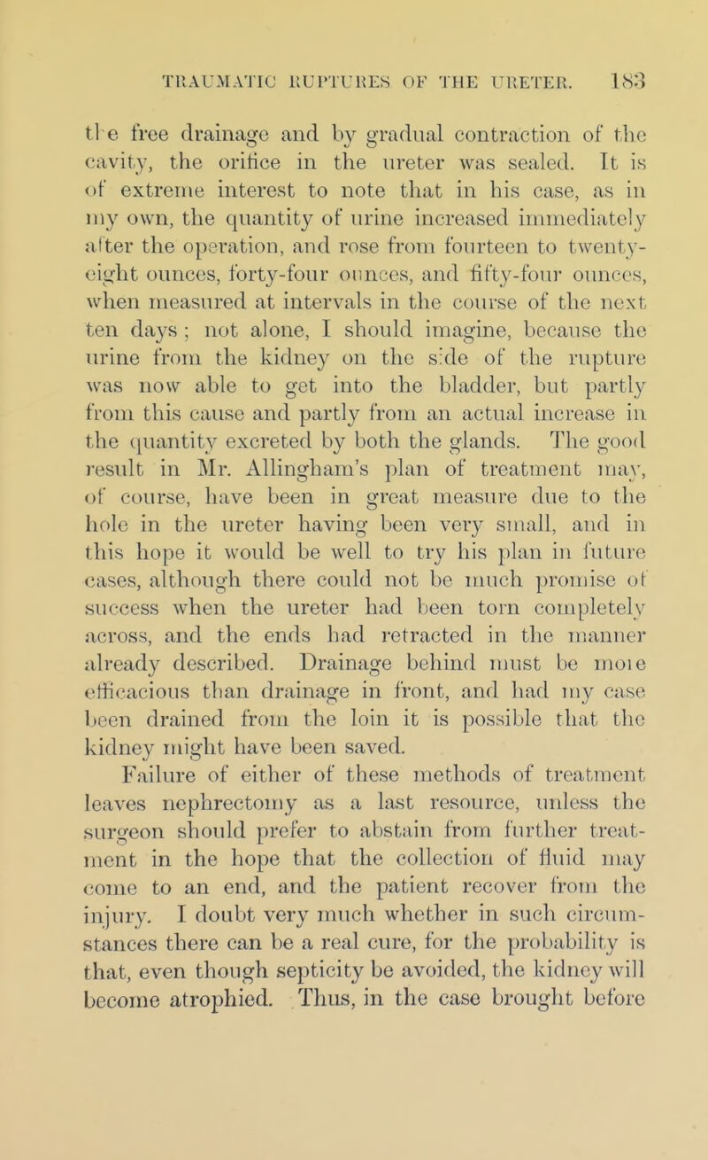 ti e free drainage and by gradual contraction of the cavity, the oritice in the ureter was sealed. It is of extreuie interest to note that in his case, as in my own, the quantity of urine increased immiediately after the operation, and rose from fourteen to twenty- (ught ounces, forty-four ounces, and fifty-four ounces, when measured at intervals in the course of the next ten days ; not alone, I should imagine, because the urine from the kidney on the side of the rupture was now able to get into the bladder, but partly from this cause and partly from an actual increase in the ([uantity excreted by both the glands. The good result in Mr. Allingham's plan of treatment may, of course, have been in great measure due to the hole in the ureter having been very small, and in this hope it would be well to try his plan in future cases, although there could not be nuich promise oi success when the ureter had been torn completely across, and the ends had retracted in the manner already described. Drainage behind nuist be moie etticacious than drainage in front, and had my case been drained from the loin it is possible that the kidney might have been saved. Failure of either of these methods of treatment leaves nephrectomy as a last resource, unless the surgeon should prefer to abstain from further treat- ment in the hope that the collection of fluid may come to an end, and the patient recover from the injury. I doubt very much whether in such circum- stances there can be a real cure, for the probability is that, even though septicity be avoided, the kidney will become atrophied. Thus, in the case brought before