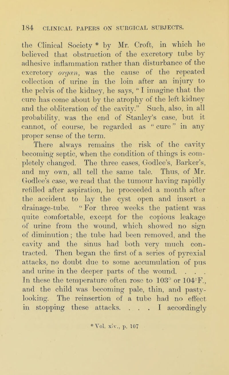 the Clinical Society * by Mr. Croft, in which he believed that obstruction of the excretory tube by adhesive inflammation rather than disturbance of the excretory organ, was the cause of the repeated collection of urine m the loin after an injury to the pelvis of the kidney, he says,  I imagine that the cure has come about by the atrophy of the left kidney and the obliteration of the cavity. Such, also, in all probability, was the end of Stanley's case, but it cannot, of course, be regarded as  cure in any proper sense of the term. There always remains the risk of the cavit}'' becoming septic, when the condition of things is com- ])letely changed. The three cases, Godlee's, Barker's, and my own, all tell the same tale. Thus, of Mr. Godlee's case, we read that the tumour having rapidly refilled after aspiration, he proceeded a month after the accident to lay the cyst open and insert a drainage-tube.  For three weeks the patient was quite comfortable, except for the copious leakage of urine from the wound, which showed no sign of diminution; the tube had been removed, and the cavity and the sinus had both very much con- tracted. Then began the first of a series of pyrexial attacks, no doubt due to some accumulation of pus and urine in the deeper parts of the Avound. . . . In these the temperature often rose to 103° or 104°F., and the child was becoming pale, thin, and pasty- looking. The reinsertion of a tube had no effect in stopping these attacks. ... I accordingly * Vol. xh-., IX 107