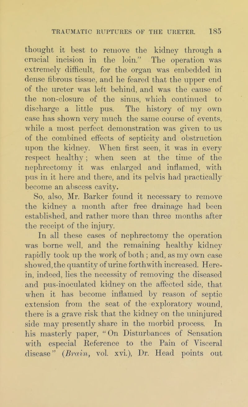 thought it best to remove the kidney through a crucial incision in the loin. The operation was extremel}^ difficult, for the organ Avas embedded in dense fibrous tissue, and he feared that the upper end of the ureter was left behind, and was the cause of the non-closure of the sinus, which continued to discharge a little pus. The history of m}^ own case has shown very much the same course of events, while a most perfect demonstration was given to us of the combined effects of septicity and obstruction upon the kidney. When first seen, it was in every respect healthy; when seen at the time of the nephrectomy it Avas enlarged and inflamed, with pus in it here and there, and its pelvis had practically become an abscess cavity. So, also, Mr. Barker found it necessary to remove the kidney a month after free drainage had been established, and rather more than three months after the receipt of the injury. In all these cases of nephrectomy the operation was borne well, and the remaining healthy kidne}^ rapidly took up the work of both ; and, as my own case showed, the quantity of urine forthwith increased. Here- in, indeed, lies the necessity of rem.oving the diseased and pus-inoculated kidney on the affected side, that when it has become inflamed by reason of septic extension from the seat of the exploratory wound, there is a grave risk that the kidney on the uninjured side may presently share in the morbid process. In his masterly paper, On Disturbances of Sensation with especial Reference to the Pain of Visceral disease {Brain, vol. xvi.), Dr. Head points out