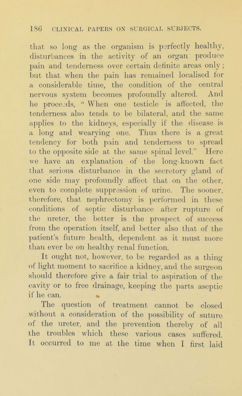 tliat so long as tbc organism is p2rfectly healthy, disturbances in the activity of an organ produce pain and tenderness over certain definite areas only ; but that when the pain has remained localised for a considerable time, the condition of the central nervous system becomes profoundly altered. And he procejds,  When one testicle is affected, the tenderness also tends to be bilateral, and the same applies to the kidneys, especially if the disease is a long and wearying one. Thus there is a great tendency for both pain and tenderness to spread to the opposite side at the same spinal level. Here we have an explanation of the long-known fact that serious disturbance in the secretory gland of one side may profoundly affect th-at on the other, even to complete suppression of urine. The sooner, therefore, that nephrectomy is performed in these conditions of septic disturbance after rupture of the vu'eter, the better is the prospect of success from the operation itself, and better also that of the patient's future health, dependent as it must more than ever be on healthy renal function. It ought not, however, to be regarded as a thing of light moment to sacrifice a kidney, and the surgeon should therefore give a fair trial to aspiration of the cavity or to free drainage, keeping the parts aseptic if he can. * The question of treatment cannot be closed without a consideration of the possibility of suture of the ureter, and the prevention thereby of all the troubles which these various cases suffered. It occurred to me at the time when I first laid