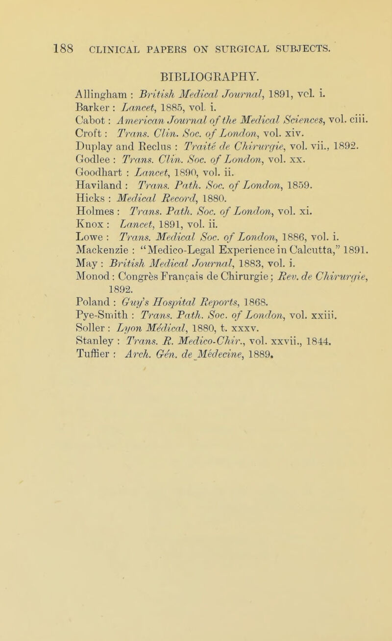 BIBLIOGRAPHY. Allingham : British Medical Journal, 1891, vol. i. Barker : Lancet, 1885, vol. i. Cabot: A merican Journal of the Medical Sciences, vol. ciii. Croft: Trans. Clin. Soc. of Londoii, vol. xiv. Duplay and Eeclns : Traite de Chirurgie, vol. vii., 1892. Godlee : Trans. Clin. Soc. of London, vol. xx. Goodhart : Lancet, 1890, vol. ii. Haviland : Trans. Path. Soc. of Jjondon, 1859. Hicks : Medical Record, 1880. Holmes : Trans. Path. Soc. of London, vol. xi. Knox : Lancet, 1891, vol. ii. Lowe : Trans. Medical Soc. of London, 1886, vol. i. Mackenzie : Medico-Legal Experience in Calcutta, 1891. May : British Medical Journal, 188.3, vol. i. Monod : Congres Francais de Chirurgie; Rev. de Chirtirefie, 1892. Poland : Guy's Hospital Reports, 1868. Pye-Smith : Traw^. Path. Soc. of London, vol. xxiii. Soller : Lyon Medical, 1880, t. xxxv. Stanley : Trans. R. Medico-Chir., vol. xxvii., 1844. Tuffier ; Arch. Gen. deMedecine, 1889.