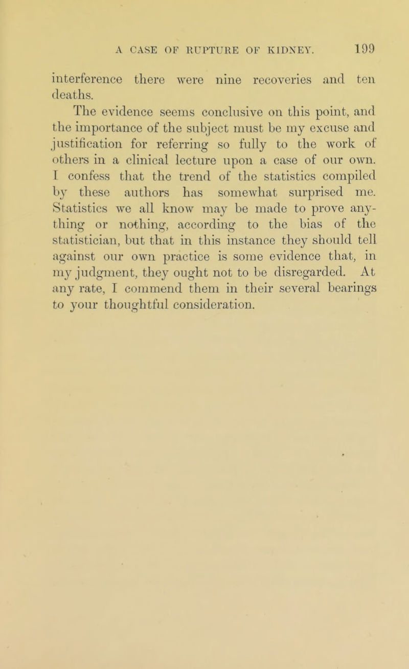 interference there were nine recoveries and ten deaths. The evidence seems conchisive on this point, and the importance of the subject must be my excuse and justification for referring so fully to the work of others in a clinical lecture upon a case of our own. r confess that the trend of the statistics compiled by these authors has somewhat surprised me. Statistics we all know may be made to prove any- thing or nothing, according to the bias of the statistician, but that in this instance they should tell against our own practice is some evidence that, in my judgment, they ought not to be disregarded. At any rate, I commend them in their several bearings to your thoughtful consideration.