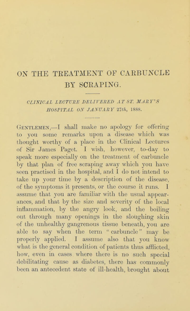 ON THE TKEATxMENT OF CARBUNCLE BY SCEAPING. CLINICAL LECTURE DELIVEIiED AT ST. MARY'S HOSPITAL Oy JANUARY 21th, 1888. Gentlemen,—I shall make no apology for offering to you some remarks upon a disease which was thought worthy of a place in the Clinical Lectures of Sir James Paget. I wish, however, to-day to speak more especially on the treatment of carbuncle by that plan of free scraping away which you have seen practised in the hospital, and I do not intend to take up your time by a description of the disease, of the symptoms it presents, or the course it runs. I assume that you are familiar with the usual appear- ances, and that by the size and severity of the local inflannnation, by the angry look, and the boiling out through many openings in the sloughing skin of the unhealthy gangrenous tissue beneath, you are able to say when the term  carbuncle may be properly applied. I assume also that you know what is the general condition of patients thus afflicted, how, even in cases where there is no such sjDecial debilitating cause as diabetes, there has commonly been an antecedent state of ill-health, brought about