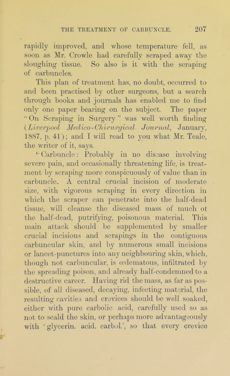 rapidly improved, and whose temperature fell, as soon as Mr. Crowle had carefully scraped away the sloughing tissue. So also is it with the scraping of carbuncles. This plan of treatment has, no doubt, occurred to and been practised by other surgeons, but a search through books and journals has enabled me to find only one paper bearing on the subject. The paper  On Scraping in Surgery was well worth finding (Liverpool Medico-Chirivrgical Journal, January, 1887, p. 41); and I will read to you what Mr. Teale, the writer of it, says. Carbuncle: Probably in no disaase involving severe pain, and occasionally threatening life, is treat- ment by scraping more conspicuously of value than in carbuncle. A central crucial incision of moderate size, with vigorous scraping in every direction in which the scraper can penetrate into the half-dead tissue, will cleanse the diseased mass of much ot the half-dead, putrifying, poisonous material. This main attack shoukl be supplemented by smaller crucial incisions and scrapings in the contiguous carbuncular skin, and by numerous small incisions or lancet-punctures into any neighbouring skin, which, though not carbuncular, is (edematous, infiltrated by the spreading poison, and already halt'-condenmed to a destructive career. Having rid the mass, as far as pos- sible, of all diseased, decaying, infecting material, the resultino- cavities and crevices should be well soaked, either with pure carbolic acid, carefully used so as not to scald the skin, or perhaps jnore advantageously with ' glycerin, acid, carbol.', so that every crevice