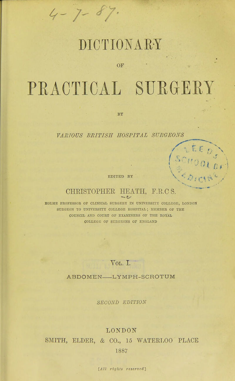 A- V ' DICTIONARY OF PRACTICAL SURGEEY BY YARWUS BRITISH HOSPITAL SURGEONS EDITED BY CHRISTOPHEE HEATH. F.R.CS. HOLME PBOFESSOK OF CLINICAL SUEGEB1 IN UNIYEESIXy COLLEGE, LONDON S0EGEON TO UNIVEBSITY COLLEGE HOSPITAL; MBMBEB OF THE COUNCIL AND COUET OP EXAMINEES' OF THE EOYAIi OOLLEGE OF SUEGEONS OF ENGLAND Vol. I. ABDOMEN LYMPH-SCROTUM SECOND EDITION LONDON SMITH, ELDER, & CO., 15 WATERLOO PLACE 1887 [All rights reterv(jd]