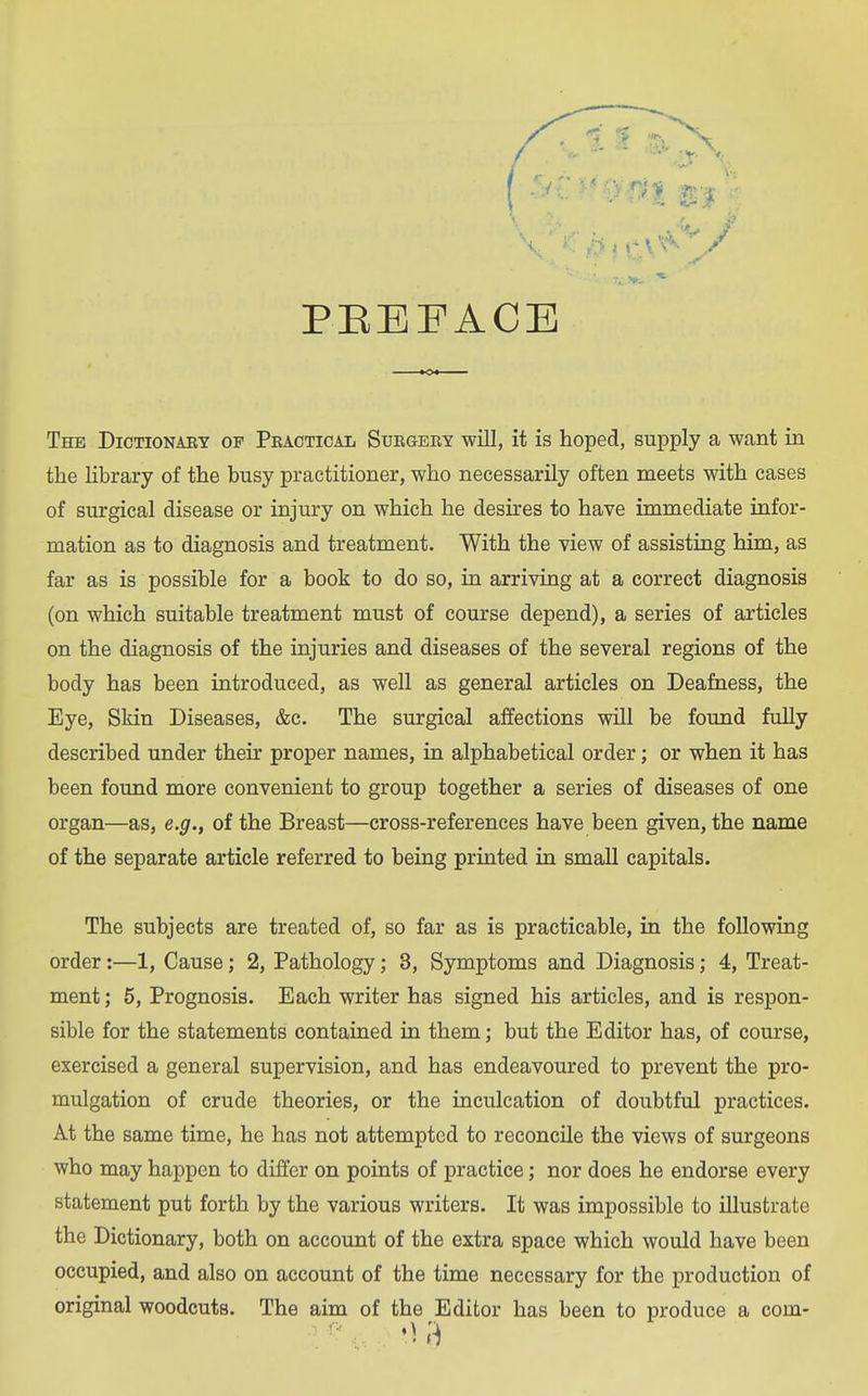 ■ 'V / PEBPACE The Dictionary of Pbactical Surgery will, it is hoped, supply a want in the Ubrary of the busy practitioner, who necessarily often meets with cases of surgical disease or injury on which he desires to have immediate infor- mation as to diagnosis and treatment. With the view of assisting him, as far as is possible for a book to do so, in arriving at a correct diagnosis (on which suitable treatment must of course depend), a series of articles on the diagnosis of the injuries and diseases of the several regions of the body has been introduced, as well as general articles on Deafness, the Eye, Skin Diseases, &c. The surgical affections will be found fully described under their proper names, in alphabetical order; or when it has been found more convenient to group together a series of diseases of one organ—as, e.g., of the Breast—cross-references have been given, the name of the separate article referred to being printed in small capitals. The subjects are treated of, so far as is practicable, in the following order:—1, Cause; 2, Pathology; 3, Symptoms and Diagnosis; 4, Treat- ment ; 5, Prognosis. Each writer has signed his articles, and is respon- sible for the statements contained in them; but the Editor has, of course, exercised a general supervision, and has endeavoured to prevent the pro- mulgation of crude theories, or the inculcation of doubtful practices. At the same time, he has not attempted to reconcile the views of surgeons who may happen to differ on points of practice; nor does he endorse every statement put forth by the various writers. It was impossible to illustrate the Dictionary, both on account of the extra space which would have been occupied, and also on account of the time necessary for the production of original woodcuts. The aim of the Editor has been to produce a com-