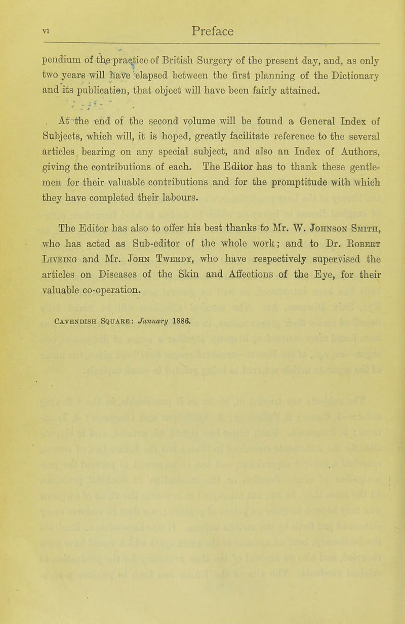 pendium of tXe prae^tice of British Surgery of the present day, and, as only two years will hav'e 'elapsed between the first planning of the Dictionary and its publicatien, that object will have been fairly attained. At'the end of the second volume will be found a General Index of Subjects, which will, it is hoped, greatly facilitate reference to the several articles bearing on any special subject, and also an Index of Authors, giving the contributions of each. The Editor has to thank these gentle- men for their valuable contributions and for the promptitude with which they have completed their labours. The Editor has also to offer his best thanks to Mr. W. Johnson Smith, who has acted as Sub-editor of the whole work; and to Dr. Eobert LivEiNG and Mr. John Tweedy, who have respectively supervised the articles on Diseases of the Skin and Affections of the Eye, for their valuable co-operation. Cavendish Square: January 1886.