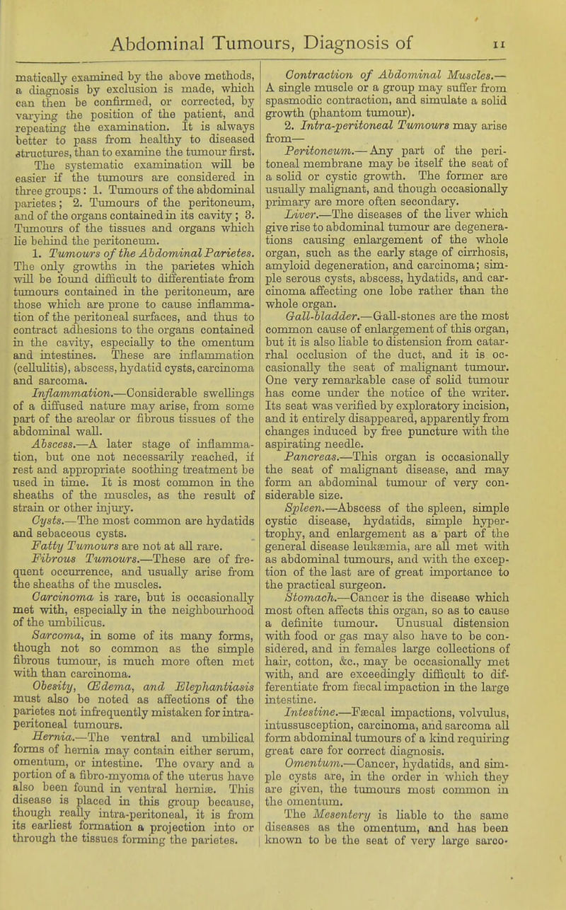 matically examined by the above methods, a diagnosis by exchision is made, which can then be confirmed, or corrected, by vai-ying the position of the patient, and repeating the examination. It is always better to pass from healthy to diseased structures, than to examiae the tumom- fii'st. The systematic examination will be easier if the tumoui's are considered in three gi-oups: 1. Tumom-s of the abdominal parietes; 2. Tumom's of the peritoneum, and of the organs contained in its cavity; 3. Tiunom-s of the tissues and organs which he behind the peritoneum. 1. Tv/niouns of the Abdominal Pa/rietes. The only gi'owths in the parietes which win be found difficult to differentiate from tumours contained in the peritoneum, are those which are prone to cause inflamma- tion of the peritoneal surfaces, and thus to contract adhesions to the organs contained in the cavity, especially to the omentum and intestines. These are inflammation (cellulitis), abscess, hydatid cysts, carcinoma and sarcoma. Inflammation.—Considerable swellings of a diffused natm-e may arise, from some part of the areolar or fibrous tissues of the abdominal wall. Abscess.—A later stage of inflamma- tion, but one not necessarily reached, if rest and appropriate soothing treatment be used in time. It is most common in the sheaths of the muscles, as the result of strain or other injmy. Cysts.—The most common are hydatids and sebaceous cysts. Fatty Tumours are not at all rare. Fibrous Twmov/rs.—These are of fre- quent occmTcnce, and usually arise from the sheaths of the muscles. Can-cmoma is rare, but is occasionally met with, especially in the neighbourhood of the umbihcus. Sarcoma, in some of its many forms, though not so common as the simple fibrous tmnour, is much more often met with than carcinoma. Obesity, CEdema, and Elephantiasis must also be noted as affections of the parietes not infr-equently mistaken for intra- peritoneal timaours. Hernia.—The ventral and umbilical forms of hernia may contain either serum, omentum, or intestine. The ovary and a portion of a fibro-myoma of the uterus have also been found in ventral hernite. This disease is placed in this gi-oup because, though really intra-peritoneal, it is from its earliest formation a projection into or through the tissues fonning the parietes. Contraction of Abdominal Muscles.— A single muscle or a group may suffer from spasmodic contraction, and simulate a solid growth (phantom tumour). 2. Intra-peritoneal Tumov/ra may arise from— Peritoneum.— Any part of the peri- toneal membrane may be itself the seat of a soKd or cystic growth. The former are usually maUgnant, and though occasionally primary are more often secondary. Liver.—The diseases of the liver which give rise to abdominal tumour are degenera- tions causing enlargement of the whole organ, such as the early stage of cirrhosis, amyloid degeneration, and carcinoma; sim- ple serous cysts, abscess, hydatids, and car- cinoma affecting one lobe rather than the whole organ. Gall-bladder.—GaU-stones are the most common cause of enlargement of this organ, but it is also Liable to distension from catar- rhal occlusion of the duct, and it is oc- casionally the seat of malignant tumour. One very remarkable case of solid tumour has come under the notice of the writer. Its seat was verified by exploratory incision, and it entirely disappeared, apparently from changes induced by free puncture with the aspirating needle. Pancreas.—This organ is occasionally the seat of malignant disease, and may form an abdominal tumom: of very con- siderable size. Spleen.—Abscess of the spleen, simple cystic disease, hydatids, simple hyper- trophy, and enlargement as a part of the general disease letiksemia, are all met with as abdominal tumom'S, and with the excep- tion of the last are of great importance to the practical surgeon. Stomach.—Cancer is the disease which most often affects this organ, so as to cause a definite tumour. Unusual distension with food or gas may also have to be con- sidered, and in females large collections of hair, cotton, &c., may be occasionally met with, and are exceedingly difficult to dif- ferentiate from f£ecal impaction in the large intestine. Intestine.—Fsecal impactions, volvulus, intussusception, carcinoma, and sarcoma all form abdominal tumours of a kind requiring great care for correct diagnosis. Omentum.—Cancer, hydatids, and sim- ple cysts are, in the order in which they are given, the tumom's most common in the omentum. The Mesentery is liable to the same diseases as the omentum, and has been known to be the seat of very large sarco-