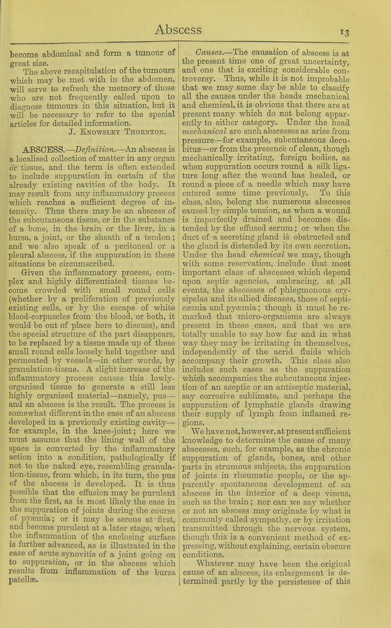 become abdominal and form a tiunoiir of great size. The above recapitulation of the tmnours which may be met with in the abdomen, will sei-ve to refresh the memory of those who are not frequently called upon to diagnose tumours in this situation, but it will be necessary to refer to the special articles for detailed information. J. Knowsley Thornton. ABSCESS.—Defirdtion.—An abscess is a locahsed collection of matter in any organ or tissue, and the term is often extended to include suppm-ation in certain of the already existing cavities of the body. It may result fi-om any inflammatory process which reaches a sufficient degree of in- tensity. Thus there may be an abscess of the subcutaneous tissue, or in the substance of a bone, in the brain or the liver, in a bm'sa, a joint, or the sheath of a tendon; and we also speak of a peritoneal or a pleural abscess, if the suppm-ation in these situations be cfrcumscribed. Given the inflammatory process, com- plex and highly differentiated tissues be- come crowded with small round cells (whether by a proliferation of previously existing cells, or by the escape of white blood-corpuscles fi'om the blood, or both, it woidd be out of place here to discuss), and the special structure of the part disappears, to be replaced by a tissue made up of these small round cells loosely held together and permeated by vessels—^in other words, by granulation-tissue. A slight increase of the inflammatory process causes this lowly- organised tissue to generate a stiU less highly organised material—namely, pus— and an abscess is the result. The process is somewhat different in the case of an abscess developed in a previously existing cavity— for example, in the knee-joint; here we must assume that the lining wall of the space is converted by the inflammatory action into a condition, pathologically if not to the naked eye, resembling granula- tion-tissue, from which, in its turn, the pus of the abscess is developed. It is thus possible that the effusion may be pm-ulent from the first, as is most Hliely the case in the suppuration of joints dm-ing the coui'se of pysemia; or it may be serous at first, and become purulent at a later stage, when the inflammation of the enclosing surface is further advanced, as is illustrated in the case of acute synovitis of a joint going on to suppiuration, or in the abscess which results from inflammation of the bursa patellae. Ccmaes.—The causation of abscess is at the present time one of great uncertainty, and one that is exciting considerable con- troversy. Thus, while it is not improbable that we may some day be able to classify all the causes under the heads mechanical and chemical, it is obvious that there are at present many which do not belong appar- ently to either category. Under the head mechanical are such abscesses as arise from pressure—for example, subcutaneous decu- bitus—or from the presence of clean, though mechanically in'itating, foreign bodies, as when suppuration occurs round a silk liga- ture long after the wound has healed, or round a piece of a needle which may have entered some time previously. To this class, also, belong the numerous abscesses caused by simple tension, as when a wound is imperfectly drained and becomes dis- tended by the effused serimi; or when the duct of a secreting gland is obstracted and the gland is distended by its own secretion. Under the head chemical we may, though with some reservation, include that most important class of abscesses which depend upon septic agencies, embracing, at ^ill events, the abscesses of phlegmonous ery- sipelas and its allied diseases, those of septi- ciemia and pytemia; though it must be re- marked that micro-organisms are always present in these cases, and that we are totally unable to say how far and in what way they may be irritating in themselves, independently of the acrid fluids which accompany their growth. This class also includes such cases as the suppuration which accompanies the subcutaneous injec- tion of an aseptic or an antiseptic material, say corrosive sublimate, and perhaps the suppuration of lymphatic glands drawing their supply of lymph from inflamed re- gions. We have not, however, at present sufficient knowledge to determine the cause of many abscesses, such, for example, as the chronic suppuration of glands, bones, and other parts in strumous subjects, the suppuration of joints in rheumatic people, or the ap- parently spontaneous development of an abscess in the interior of a deep viscus, such as the brain; nor can we say whether or not an abscess may originate by what is commonly called sympathy, or by irritation transmitted through the nervous system, though this is a convenient method of ex- pressing, without explaining, certain obscm-e conditions. Whatever may have been the original cause of an abscess, its enlargement is de- termined partly by the persistence of this