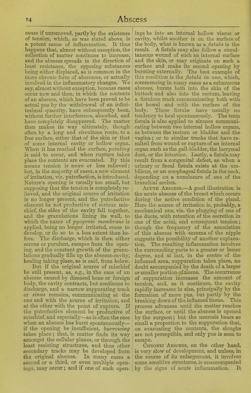 cause if unremoved, partly by the existence of tension, whicli, as was stated above, is a potent cause of inflammation. It thus happens that, ahnost without exception, the collection of matter continues to increase, and the abscess spreads in the direction of least resistance, the opposing substances being either displaced, as is common in the more chronic form of abscesses, or actually involved in the inflammatory changes. We say, ahnost without exception, because cases occur now and then, in which the contents of an abscess, which have been proved to be actual pus by the withdrawal of an infini- tesimal quantity, have subsequently been, without further interference, absorbed, and have completely disappeared. The matter then makes its way ultimately, though often by a long and circuitous route, to a free sm'face, either that of the skin or that of some internal cavity or hollow organ. When it has reached the surface, 2^ointing is said to occur, and when rupture takes place the contents are evacuated. By this means tension is more or less relieved; but, in the majority of cases, anew element of irritation, viz. putrefaction, is introduced. Nature's opening is usually too small, but supposing that the tension is completely re- Ueved, and the original source of irritation is no longer present, and the putrefactive element be not productive of serious mis- chief, the sides of the cavity fall together, and the granulations lining its wall, to which the name of pyogenic membrcme is applied, being no longer irritated, cease to develop, or do so to a less extent than be- fore. The discharge, which is then either serous or piurulent, escapes from the open- ing, and the constant growth of the granu- lations gradually fills up the abscess-cavity, healing taking place, as is said, from below. But if the original source of mischief be still present, as, e.g., in the case of an abscess caused by diseased bone or foreign body, the cavity contracts, but contmues to discharge, and a narrow suppm-ating track or sinus remains, communicating at the one end with the source of irritation, and at the other with the point of ruptm-e. If the putrefactive element be productive of mischief, and especially—as is often the case when an abscess has burst spontaneously— if the opening be insufficient, hui-rowing takes place; that, is matter finds its way amongst the cellular planes, or through the least resisting structures, and thus other secondary tracks may be developed fr-om the original abscess. In many cases a second or a third, or even multiple open- ■ ings, may occur; and if one of such open- j ings be into an internal hollow viscus or cavity, whilst another is on the sm'face of the body, what is known as a, fistula is the result. A fistula may also follow a simul- taneous wound of such an internal sm-face and the skin, or may originate on such a surface and make its second opening by bursting externally. The best example of this condition is the fistula in ano, which, commencing in many cases as a submucous abscess, bursts both into the skin of the buttock and also into the rectum, leaving a fistulous track communicating both with the bowel and with the surface of the body. These fistulse have usually no tendency to heal spontaneously. The term fistula is also apphed to sinuses communi- cating between two internal hollow organs, as between the rectum or bladder and the vagina; or to similar tracks that have re- sulted from woimd or rupture of an internal organ such as the gall-bladder, the lacrymal duct, or the intestine. Lastly, a fistula may result from a congenital defect, as when a m'inary or faecal fistula exists at the imi- bihcus, or an oesophageal fistula in the neck, depending on a nonclosure of one of the branchial arches. Acute Abscess.—^A good illustration is the acute abscess of the breast which occurs dm'ing the active condition of the gland. Here the soiurce of irritation is, probably, a mechanical one, viz. the plugging of one of the ducts, with, retention of the secretion in one of the acini, and consequent tension; though the frequency of the association of this abscess with eczema of the nipple suggests the possibihty of another explana- tion. The resulting inflammation involves the smTounding parts to a greater or lesser degree, and at last, in the centre of the inflamed area, suppuration takes place, no doubt accompanied by the death of a larger or smaller portion of tissue. The occurrence of suppm'ation increases the amount of tension, and, as it continues, the cavity rapidly increases in size, principally by the formation of more pus, but partly by the breaking down of the inflamed tissue. This process advances tmtil the matter reaches the sm-face, or until the abscess is opened by the surgeon; but the necrosis bears so small a proportion to the suppuration that, on evacuating the contents, the sloughs are not perceptible, and only pus is seen to escape. Chronic Abscess, on the other hand, is very slow of development, and unless, in the course of its enlargement, it involves some sensitive structures, is imaccompanied by the signs of acute inflammation. It