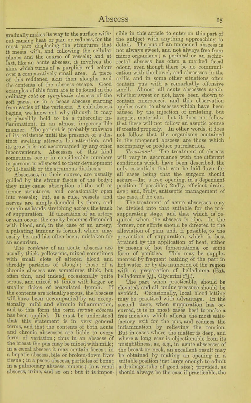 gradually makes its way to the surface with- out causing heat or pain or redness, for the most part displacing the structures that it meets with, and following the cellular planes and the course of vessels; and at fast, like an acute ahscess, it involves the skin, which turns of a purplish red colour over a comparatively small area. A piece of this reddened skin then sloughs, and the contents of the abscess escape. Good examples of this form are to be foimd in the ordinary cold or lymphatic abscess of the soft parts, or in a psoas abscess starting from caries of the vertebrae. A cold abscess begins, we know not why (though it may be plausibly held to be a tubercular in- flammation), in an almost imperceptible manner. The patient is probably unaware of its existence imtil the presence of a dis- tinct swelling attracts his attention, and its growth is not accompanied by any other inconvenience. Abscesses of this kind sometimes occur in considerable numbers in persons predisposed to their development by ill-health or the strumous diathesis. Abscesses, in their com-se, are usually guided by the strong fasciae of the body; they may cause absorption of the soft or firmer structures, and occasionally open into vessels; but, as a rule, vessels and nerves are simply denuded by them, and remain as bands stretching across the track of suppuration. If ulceration of an artery or vein occur, the cavity becomes distended with blood, and, in the case of an artery, a pulsating tmnour is formed, which may easily be, and has often been, mistaken for an aneurism. The contents of an acute abscess are usually thick, yellow pus, mixed sometimes with small clots of altered blood and shreddy particles of slough; those of a chronic abscess are sometimes thick, but often thin, and indeed occasionally quite serous, and mixed at times with larger or smaller flakes of coagulated lymph. If the contents are actually serous, the abscess will have been accompanied by an excep- tionally mild and chionic inflammation, and to this form the term serous ahscess has been applied. It must be understood that this statement is in very general terms, and that the contents of both acute and chronic abscesses are liable to every form of variation; thus in an abscess of the breast the pus may be mixed with milk; in a csecal abscess it may contain ftcces; in a hepatic abscess, bile or broken-down liver tissue ; in a psoas abscess, particles of bone; in a pulmonary abscess, mucus ; in a renal abscess, urine, and so on : but it is impos- sible in this article to enter on this part of the subject with anything approaching to detail. The pus of an unopened abscess is not always sweet, and not always free from micro-organisms; a perineal or an ischio- rectal abscess has often a marked faecal odour, even though there be no communi- cation with the bowel, and abscesses in the axilla and in some other situations often contain pus with a remarkably offensive smell. Almost all acute abscesses again, whether sweet or not, have been shown to contain micrococci, and this observation applies even to abscesses which have been caused by the injection of irritating, but aseptic, materials; but it does not follow that these will not follow an aseptic course if treated properly. In other words, it does not follow that the organisms contained in the unopened abscess are those which accompany or produce putrefaction. Treatment.—-The treatment of abscess will vary in accordance with the different conditions which have been described, the only essentials that can be laid down for all cases being that the surgeon should secure—1st, a fi-ee opening, in a dependent position if possible; 2ndly, eiiicient drain- age ; and, 3rdly, antiseptic management of the case, if he can. The treatment of acute abscesses may be divided into that suitable for the pre- suppitrating stage, and that which is re- quired when the abscess is ripe. In the former, our efforts should be directed to the alleviation of pain, and, if possible, to the prevention of suppuration, which is best attained by the application of heat, either by means of hot fomentations, or some form of poultice. This may be supple- mented by frequent bathing of the part in hot water, or by the inunction of the region with a preparation of belladonna (Ext. beIladoima3 ^ij-) Glycerini t5j.). The part, when practicable, should be elevated, and aU tmdue pressure should be avoided. Occasionally, local blood-letting may be practised with advantage. In the second stage, when suppuration has oc- curred, it is in most cases best to make a free incision, which affords the most satis- factory exit for the pus, and reduces the inflammation by relieving the tension. But in cases where the matter is deep, and where a long scar is objectionable from its unsightliness, as, e.g., in acute abscesses of the breast or neck, an excellent result may be obtained by making an opening in a suitable position just large enough to admit a drainage-tube of good si!!;e ; provided, as should always bo the case if practicable, the