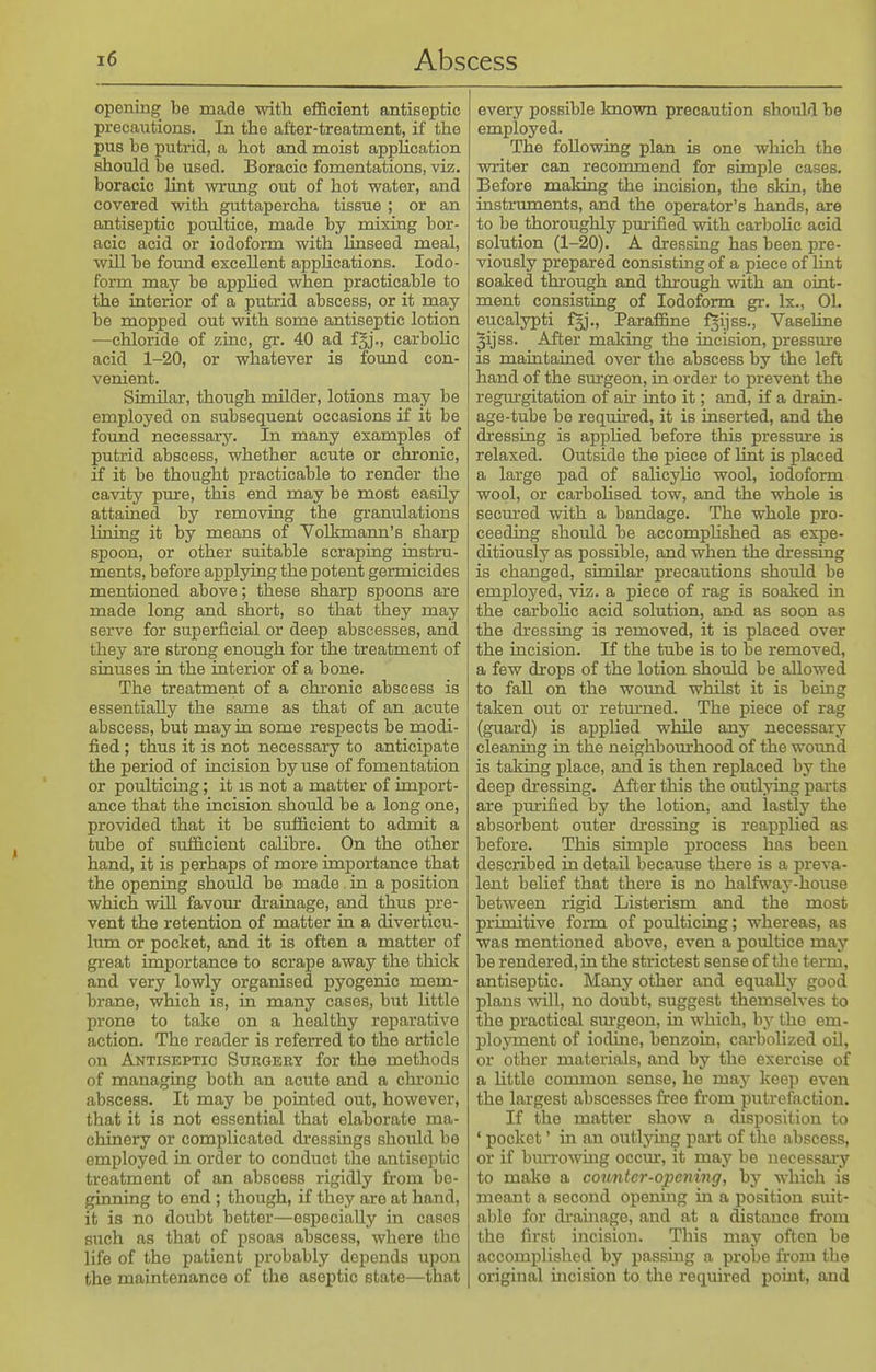 opening be made with efficient antiseptic precautions. In the after-treatment, if the pus be putrid, a hot and moist appUoation should be used. Boracic fomentations, viz. boracic lint wrung out of hot water, and covered with guttapercha tissue ; or an antiseptic poultice, made by mixing bor- acic acid or iodoform with linseed meal, will be found excellent appHcations. Iodo- form may be apphed when practicable to the interior of a putrid abscess, or it may be mopped out with some antiseptic lotion —chloride of zinc, gr. 40 ad f^j., carbolic acid 1-20, or whatever is found con- venient. Similar, though milder, lotions may be employed on subsequent occasions if it be found necessary. In many examples of putrid abscess, whether acute or chronic, if it be thought practicable to render the cavity pmre, this end may be most easily attained by removing the granulations lining it by means of Volkmann's sharp spoon, or other suitable scraping instru- ments, before applying the potent germicides mentioned above; these sharp spoons are made long and short, so that they may serve for superficial or deep abscesses, and they are strong enough for the treatment of sinuses in the interior of a bone. The treatment of a chronic abscess is essentially the same as that of an acute abscess, but may in some respects be modi- fied ; thus it is not necessary to anticipate the period of incision by use of fomentation or poulticing; it is not a matter of import- ance that the incision should be a long one, provided that it be sufficient to admit a tube of sufficient caUbre. On the other hand, it is perhaps of more importance that the opening should be made. in a position which will favour drainage, and thus pre- vent the retention of matter in a diverticu- Imn or pocket, and it is often a matter of great importance to scrape away the thick and very lowly organised pyogenic mem- brane, which is, in many cases, but little prone to take on a healthy reparative action. The reader is referred to the article on Antiseptic Surgery for the methods of managing both an acute and a chronic abscess. It may be pointed out, however, that it is not essential that elaborate ma- chinery or complicated dressings should be employed in order to conduct the antiseptic treatment of an abscess rigidly from be- ginning to end; though, if they are at hand, it is no doubt better—especially in cases such as that of psoas abscess, where the life of the patient probably depends upon the maintenance of the aseptic state—that every possible known precaution should be employed. The following plan is one which the writer can recommend for simple cases. Before making the incision, the skin, the instruments, and the operator's hands, are to be_ thoroughly pm-ified with carbohc acid solution (1-20). A dressing has been pre- viously prepared consisting of a piece of lint soaked through and thi-ough with an oint- ment consisting of Iodoform gr. Ix., 01. eucalypti fjj., Paraffine ^ijss., Vaseline 3ijss. After making the incision, pressm-e is maintained over the abscess by the left hand of the surgeon, in order to prevent the regurgitation of ah into it; and, if a drain- age-tube be required, it is inserted, and the dressing is apphed before this pressm-e is relaxed. Outside the piece of lint is placed a large pad of salicyUc wool, iodoform wool, or carboUsed tow, and the whole is secm-ed with a bandage. The whole pro- ceeding should be accomphshed as expe- ditiously as possible, and when the dressing is changed, similar precautions should be employed, viz. a piece of rag is soaked m the carbohc acid solution, and as soon as the dressing is removed, it is placed over the incision. If the tube is to be removed, a few drops of the lotion should be allowed to fall on the wound whilst it is bemg taken out or retm-ned. The piece of rag (guard) is apphed while any necessary cleaning in the neighbom-hood of the wound is taking place, and is then replaced by the deep dressing. After this the outlying parts are pm-ified by the lotion, and lastly the absorbent outer dressing is reapplied as before. This simple process has been described in detail because there is a preva- lent beUef that there is no halfway-house between rigid Listerism and the most primitive form of poulticing; whereas, as was mentioned above, even a poultice may be rendered, in the strictest sense of the term, antiseptic. Many other and equally good plans will, no doubt, suggest themselves to the practical sm-geon, in which, by the em- ployment of iodine, benzoin, carbolized oil, or other materials, and by the exercise of a Uttle common sense, he may keep even the largest abscesses firee from putrefaction. If the matter show a disposition to ' pocket' in an outlymg part of the abscess, or if biuTowiug occur, it may be necessary to make a counter-opening, by which is meant a second operung in a position suit- able for di-aiiiage, and at a distance from the first incision. This may often be accomplished by passing a probe from the original incision to the required point, and