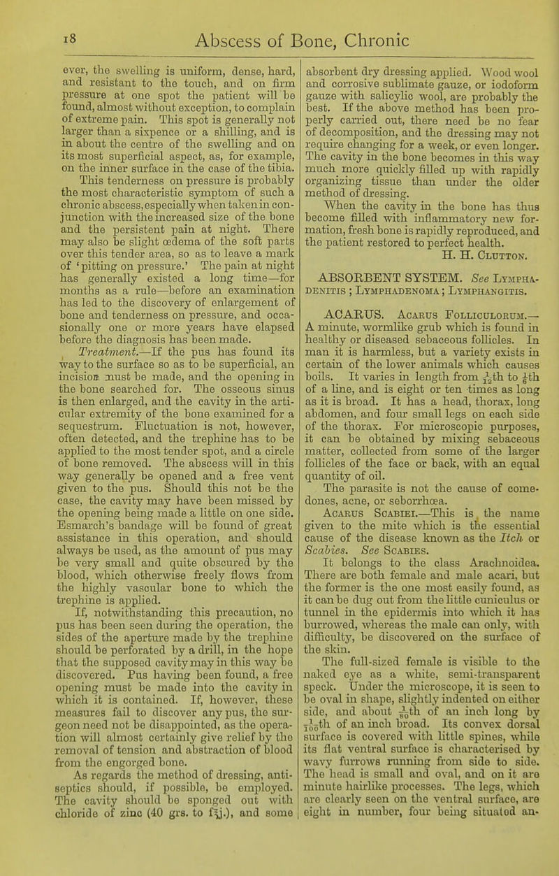 ever, the swelling is uniform, dense, hard, and resistant to the touch, and on firm pressure at one spot the patient will be foimd, almost without exception, to complain of extreme pain. This spot is generally not larger than a sixpence or a shilling, and is in about the centre of the swelling and on its most superficial aspect, as, for example, on the inner surface in the case of the tibia. This tenderness on pressure is probably the most characteristic symptom of such a chronic abscess, especially when talcenin con- junction with the increased size of the bone and the persistent pain at night. There may also be slight oedema of the soft parts over this tender area, so as to leave a mark of 'pittmg on pressure.' The pain at night has generally existed a long time—for months as a rule—before an examination has led to the discovery of enlargement of bone and tenderness on pressure, and occa- sionally one or more years have elapsed before the diagnosis has been made. Treatment.—If the pus has found its way to the surface so as to be superficial, an incision oaust be made, and the opening in the bone searched for. The osseous sinus is then enlarged, and the cavity in the arti- cular extremity of the bone examined for a sequestrum. Fluctuation is not, however, often detected, and the trephine has to be applied to the most tender spot, and a circle of bone removed. The abscess will in this way generally be opened and a free vent given to the pus. Should this not be the case, the cavity may have been missed by the opening being made a little on one side. Esmarch's bandage will be found of great assistance in this operation, and should always be used, as the amount of pus may be very small and quite obscm'ed by the blood, which otherwise freely flows fi'om the highly vascular bone to which the trephine is applied. If, notwithstanding this precaution, no pus has been seen diu'ing the operation, the sides of the aperture made by the trephine should be perforated by a drill, in the hope that the supposed cavity may in this way be discovered. Pus having been found, a free opening must be made into the cavity in which it is contained. If, however, these measures fail to discover any pus, the sm*- geon need not be disappointed, as the opera- tion will almost certainly give relief by the removal of tension and abstraction of blood from the engorged bone. As regards the method of dressing, anti- septics should, if possible, be employed. The cavity should be sponged out with chloride of zinc (40 grs. to f\).), and some j absorbent dry dressing appHed. Wood wool and corrosive subhmate gauze, or iodoform gauze with salicylic wool, are probably the best. If the above method has been pro- perly carried out, there need be no fear of decomposition, and the dressing may not require changing for a week, or even longer. The cavity in the bone becomes in this way much more quickly fiUed up with rapidly organizing tissue than under the older method of dressing. When the cavity in the bone has thus become fiUed with inflammatory new for- mation, firesh bone is rapidly reproduced, and the patient restored to perfect health. H. H. Glutton. ABSORBENT SYSTEM. See Lyjipha.- DENiTis ; Lymphadenoma ; Lymphangitis. ACARUS. AcARUs Folliculoruji.— A minute, wormlike grub which is found in healthy or diseased sebaceous foUicles. In man it is harmless, but a variety exists in certain of the lower animals which causes boils. It varies in length fi:om jj-th to ^th of a line, and is eight or ten times as long as it is broad. It has a head, thorax, long abdomen, and fom- small legs on each side of the thorax. For microscopic purposes, it can be obtained by mixing sebaceous matter, collected from some of the larger foUicles of the face or back, with an equal quantity of oil. The parasite is not the cause of come- dones, acne, or seborrhoea. AcARUS ScABiEi.—Tliis is, the name given to the mite which is the essential cause of the disease known as the Itch or Scabies. See Scabies. It belongs to the class Arachnoidea. There are both female and male acari, but the former is the one most easily fomid, aa it can be dug out from the Uttle cuniculus or timnel in the epidermis into which it has burrowed, whereas the male can only, with difficulty, be discovered on the surface of the skin. The fuU-sized female is visible to the naked eye as a white, semi-transparent speck. Under the microscope, it is seen to be oval in shape, slightly indented on either side, and about ^^th of an inch long by jJoth of an inch broad. Its convex dorsal surface is covered with little spines, while its flat ventral surface is characterised by wavy fuiTows rmming from side to side. The head is smaU and oval, and on it are minute hairlike processes. The legs, which are clearly seen on the ventral surface, are eight in number, four being situalod an-